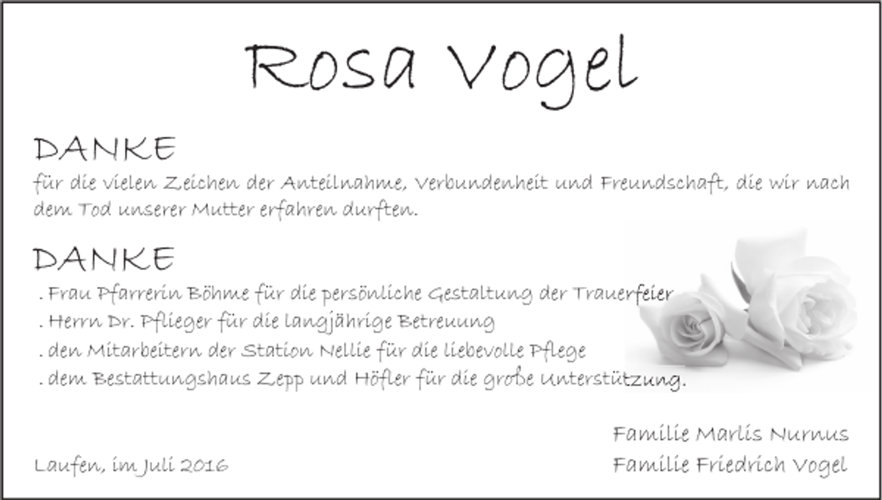 <p>DANKE</p><p>Rosa Vogel</p><p>für die vielen Zeichen der Anteilnahme, Verbundenheit und Freundschaft, die wir nach<br />dem Tod unserer Mutter erfahren durften.</p><p>DANKE</p><p>. Frau Pfarrerin Böhme für die persönliche Gestaltung der Trauerfeier<br />. Herrn Dr. Pflieger für die langjährige Betreuung<br />. den Mitarbeitern der Station Nellie für die liebevolle Pflege<br />. dem Bestattungshaus Zepp und Höfler für die große Unterstützung.</p><p>Laufen, im Juli 2016</p><p>Familie Marlis Nurnus<br />Familie Friedrich Vogel</p>