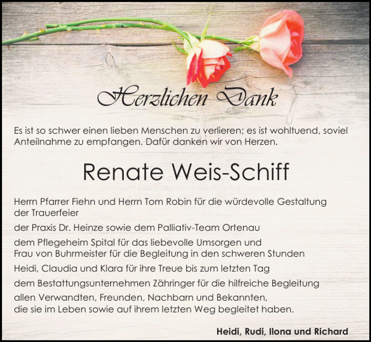 <p>Herzlichen Dank<br />Es ist so schwer einen lieben Menschen zu verlieren; es ist wohltuend, soviel<br />Anteilnahme zu empfangen. Dafür danken wir von Herzen.</p><p>Renate Weis-Schiff<br />Herrn Pfarrer Fiehn und Herrn Tom Robin für die würdevolle Gestaltung<br />der Trauerfeier<br />der Praxis Dr. Heinze sowie dem Palliativ-Team Ortenau<br />dem Pflegeheim Spital für das liebevolle Umsorgen und<br />Frau von Buhrmeister für die Begleitung in den schweren Stunden<br />Heidi, Claudia und Klara für ihre Treue bis zum letzten Tag<br />dem Bestattungsunternehmen Zähringer für die hilfreiche Begleitung<br />allen Verwandten, Freunden, Nachbarn und Bekannten,<br />die sie im Leben sowie auf ihrem letzten Weg begleitet haben.<br />Heidi, Rudi, Ilona und Richard</p>