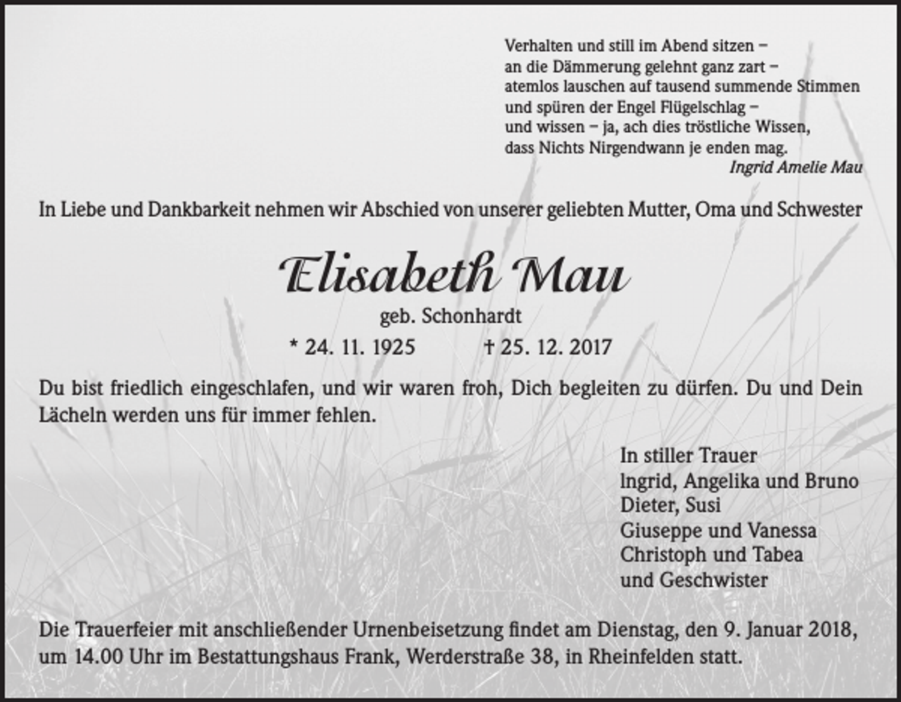 <p>Verhalten und still im Abend sitzen –<br />an die Dämmerung gelehnt ganz zart –<br />atemlos lauschen auf tausend summende Stimmen<br />und spüren der Engel Flügelschlag –<br />und wissen – ja, ach dies tröstliche Wissen,<br />dass Nichts Nirgendwann je enden mag.</p><p>Ingrid Amelie Mau</p><p>In Liebe und Dankbarkeit nehmen wir Abschied von unserer geliebten Mutter, Oma und Schwester</p><p>Elisabeth Mau<br />geb. Schonhardt<br />* 24. 11. 1925 † 25. 12. 2017</p><p>Du bist friedlich eingeschlafen, und wir waren froh, Dich begleiten zu dürfen. Du und Dein<br />Lächeln werden uns für immer fehlen.<br />In stiller Trauer<br />lngrid, Angelika und Bruno<br />Dieter, Susi<br />Giuseppe und Vanessa<br />Christoph und Tabea<br />und Geschwister<br />Die Trauerfeier mit anschließender Urnenbeisetzung findet am Dienstag, den 9. Januar 2018,<br />um 14.00 Uhr im Bestattungshaus Frank, Werderstraße 38, in Rheinfelden statt.</p>