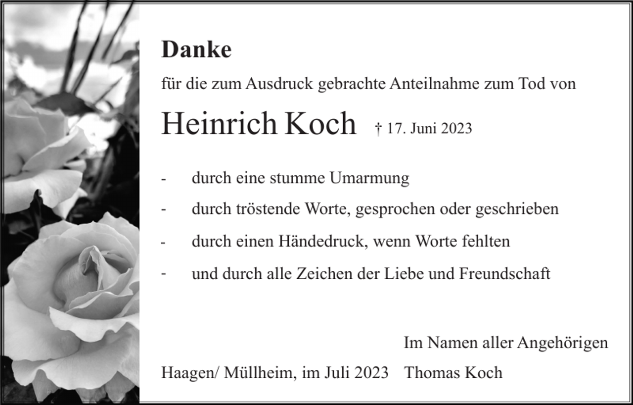 <p>Danke<br />für die zum Ausdruck gebrachte Anteilnahme zum Tod von</p><p>Heinrich Koch</p><p>† 17. Juni 2023</p><p>-</p><p>durch eine stumme Umarmung</p><p>-</p><p>durch tröstende Worte, gesprochen oder geschrieben</p><p>-</p><p>durch einen Händedruck, wenn Worte fehlten</p><p>-</p><p>und durch alle Zeichen der Liebe und Freundschaft</p><p>Im Namen aller Angehörigen<br />Haagen/ Müllheim, im Juli 2023 Thomas Koch</p>