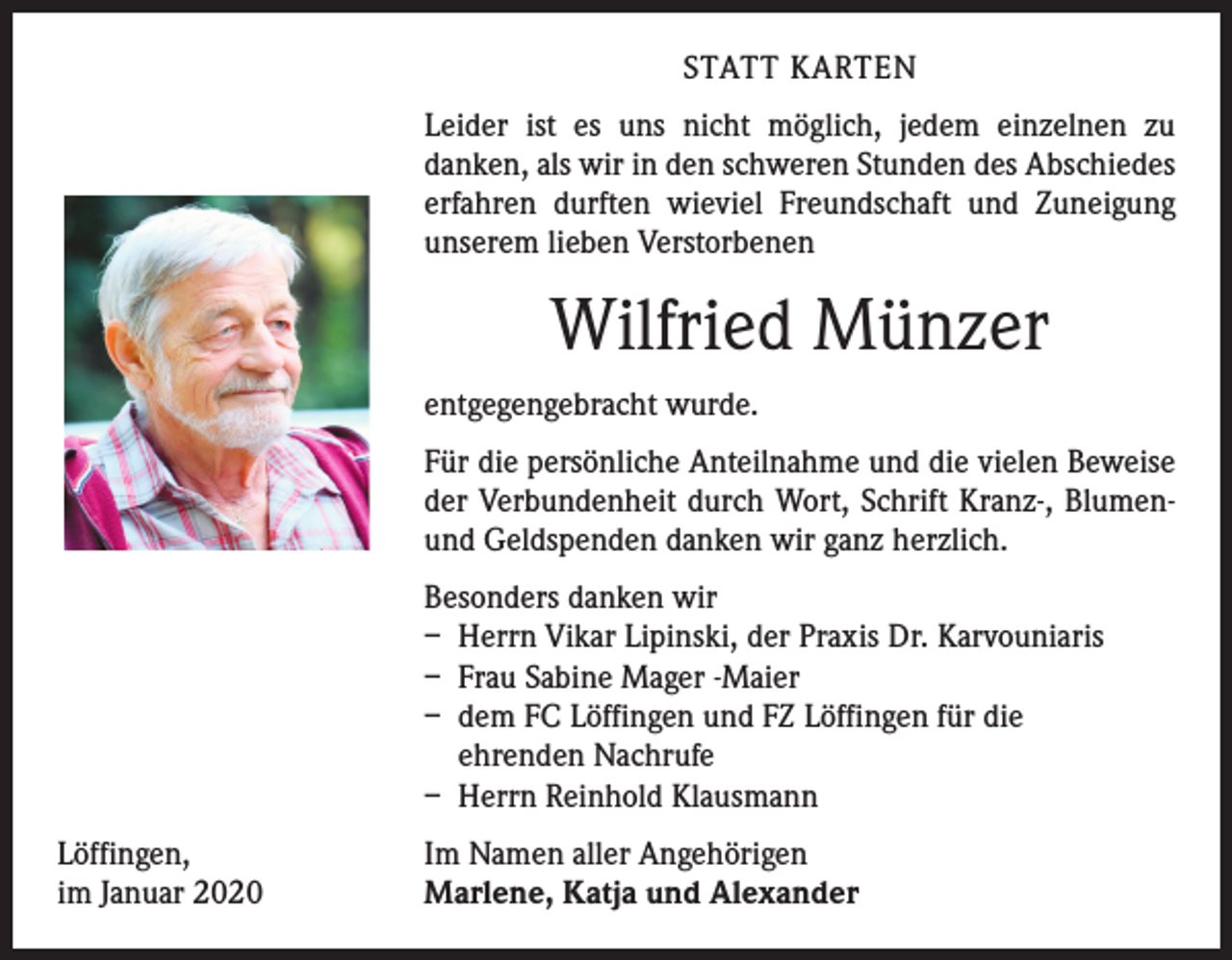 <p>STATT KARTEN<br />Leider ist es uns nicht möglich, jedem einzelnen zu<br />­danken, als wir in den schweren Stunden des Abschiedes<br />erfahren durften wieviel Freundschaft und Zuneigung<br />unserem lieben Verstorbenen</p><p>Wilfried Münzer<br />entgegengebracht wurde.<br />Für die persönliche Anteilnahme und die vielen Beweise<br />der Verbundenheit durch Wort, Schrift Kranz-, Blumenund Geldspenden danken wir ganz herzlich.<br />Besonders danken wir<br />– Herrn Vikar Lipinski, der Praxis Dr. Karvouniaris<br />– Frau Sabine Mager -Maier<br />– dem FC Löffingen und FZ Löffingen für die<br />ehrenden Nachrufe<br />– Herrn Reinhold Klausmann<br />Löffingen,<br />im Januar 2020</p><p>Im Namen aller Angehörigen<br />Marlene, Katja und Alexander</p>