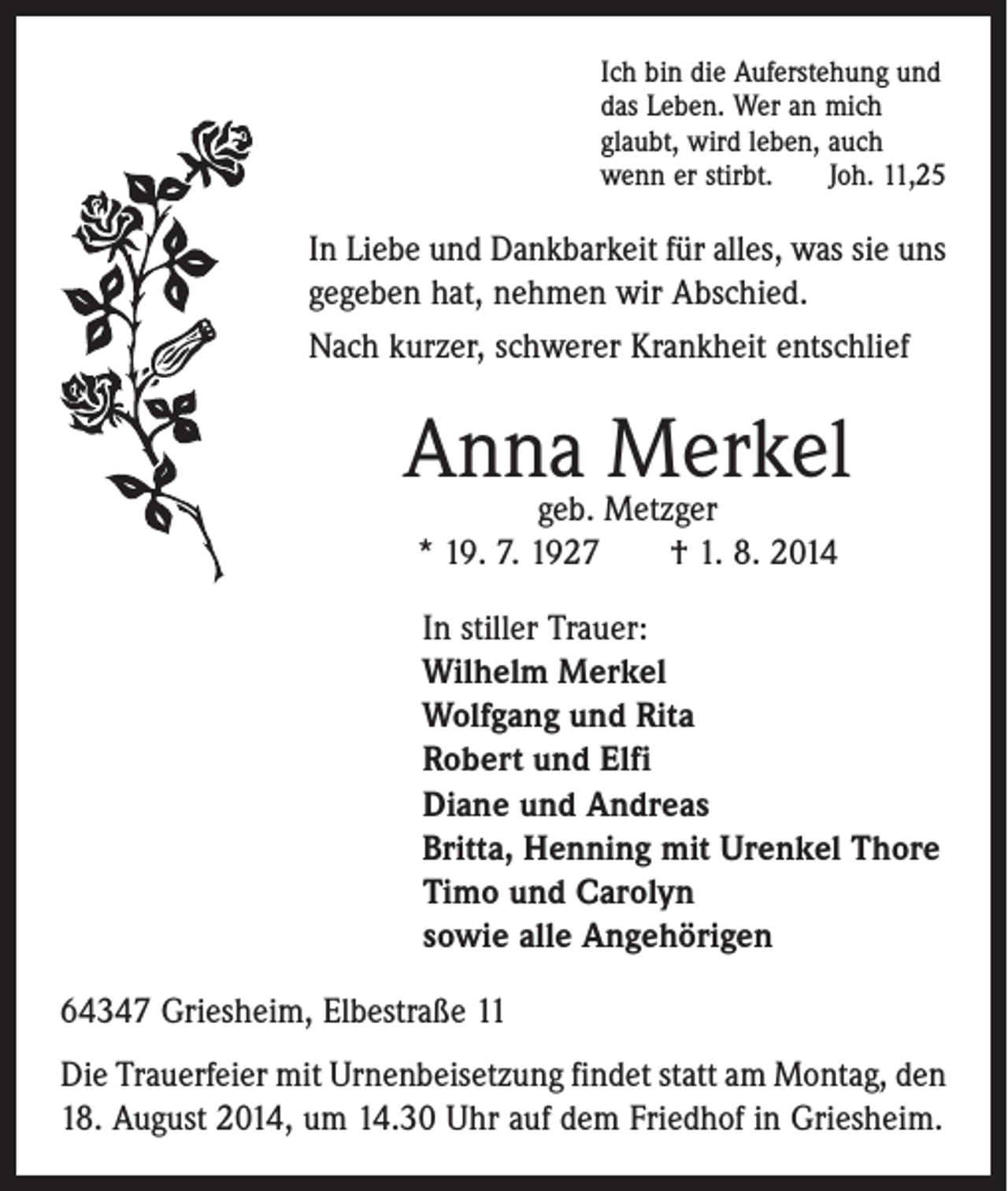 <p>Ich bin die Auferstehung und<br />das Leben. Wer an mich<br />glaubt, wird leben, auch<br />wenn er stirbt. Joh. 11,25</p><p>In Liebe und Dankbarkeit für alles, was sie uns<br />gegeben hat, nehmen wir Abschied.<br />Nach kurzer, schwerer Krankheit ­entschlief</p><p>Anna<br />Merkel<br />geb. Metzger<br />* 19. 7. 1927 † 1. 8. 2014</p><p>In stiller Trauer:</p><p>Wilhelm Merkel<br />Wolfgang und Rita<br />Robert und Elfi<br />Diane und Andreas<br />Britta, Henning mit Urenkel Thore<br />Timo und Carolyn<br />sowie alle Angehörigen<br />64347 Griesheim, Elbestraße 11<br />Die Trauerfeier mit Urnenbeisetzung findet statt am ­Montag, den<br />18. August 2014, um 14.30 Uhr auf dem Friedhof in Griesheim.</p>