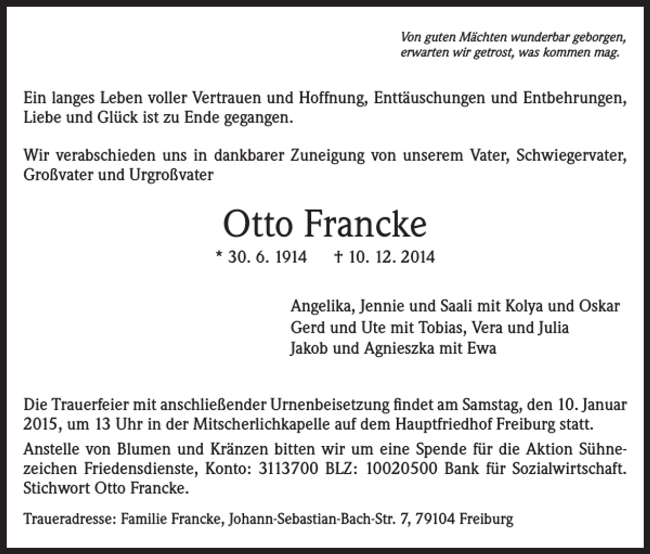 <p>Von guten Mächten wunderbar geborgen,<br />erwarten wir getrost, was kommen mag.</p><p>Ein langes Leben voller Vertrauen und Hoffnung, Enttäuschungen und Entbehrungen,<br />Liebe und Glück ist zu Ende gegangen.<br />Wir verabschieden uns in dankbarer Zuneigung von unserem Vater, Schwiegervater,<br />Großvater und Urgroßvater</p><p>Otto Francke</p><p>* 30. 6. 1914 † 10. 12. 2014<br />Angelika, Jennie und Saali mit Kolya und Oskar<br />Gerd und Ute mit Tobias, Vera und Julia<br />Jakob und Agnieszka mit Ewa<br />Die Trauerfeier mit anschließender Urnenbeisetzung findet am Samstag, den 10. Januar<br />2015, um 13 Uhr in der Mitscherlichkapelle auf dem Hauptfriedhof Freiburg statt.<br />Anstelle von Blumen und Kränzen bitten wir um eine Spende für die Aktion Sühnezeichen Friedensdienste, Konto: 3113700 BLZ: 10020500 Bank für Sozialwirtschaft.<br />Stichwort Otto Francke.<br />Traueradresse: Familie Francke, Johann-Sebastian-Bach-Str. 7, 79104 Freiburg</p>