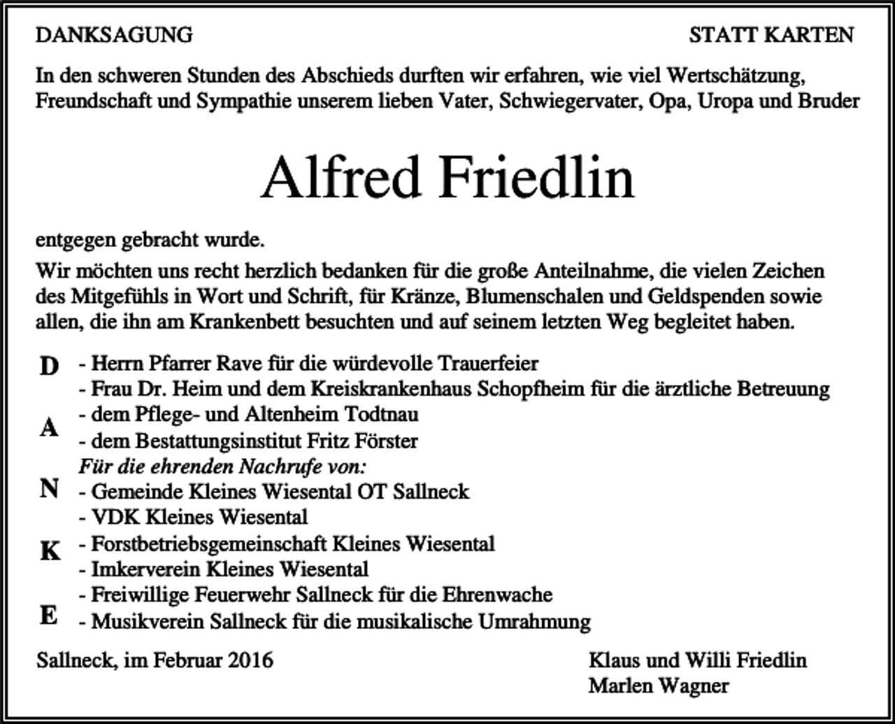 <p>DANKSAGUNG</p><p>STATT KARTEN</p><p>In den schweren Stunden des Abschieds durften wir erfahren, wie viel Wertschätzung,<br />Freundschaft und Sympathie unserem lieben Vater, Schwiegervater, Opa, Uropa und Bruder</p><p>Alfred Friedlin<br />entgegen gebracht wurde.<br />Wir möchten uns recht herzlich bedanken für die große Anteilnahme, die vielen Zeichen<br />des Mitgefühls in Wort und Schrift, für Kränze, Blumenschalen und Geldspenden sowie<br />allen, die ihn am Krankenbett besuchten und auf seinem letzten Weg begleitet haben.</p><p>D - Herrn Pfarrer Rave für die würdevolle Trauerfeier<br />A<br />N<br />K<br />E</p><p>- Frau Dr. Heim und dem Kreiskrankenhaus Schopfheim für die ärztliche Betreuung<br />- dem Pflege- und Altenheim Todtnau<br />- dem Bestattungsinstitut Fritz Förster<br />Für die ehrenden Nachrufe von:<br />- Gemeinde Kleines Wiesental OT Sallneck<br />- VDK Kleines Wiesental<br />- Forstbetriebsgemeinschaft Kleines Wiesental<br />- Imkerverein Kleines Wiesental<br />- Freiwillige Feuerwehr Sallneck für die Ehrenwache<br />- Musikverein Sallneck für die musikalische Umrahmung</p><p>Sallneck, im Februar 2016</p><p>Klaus und Willi Friedlin<br />Marlen Wagner</p>