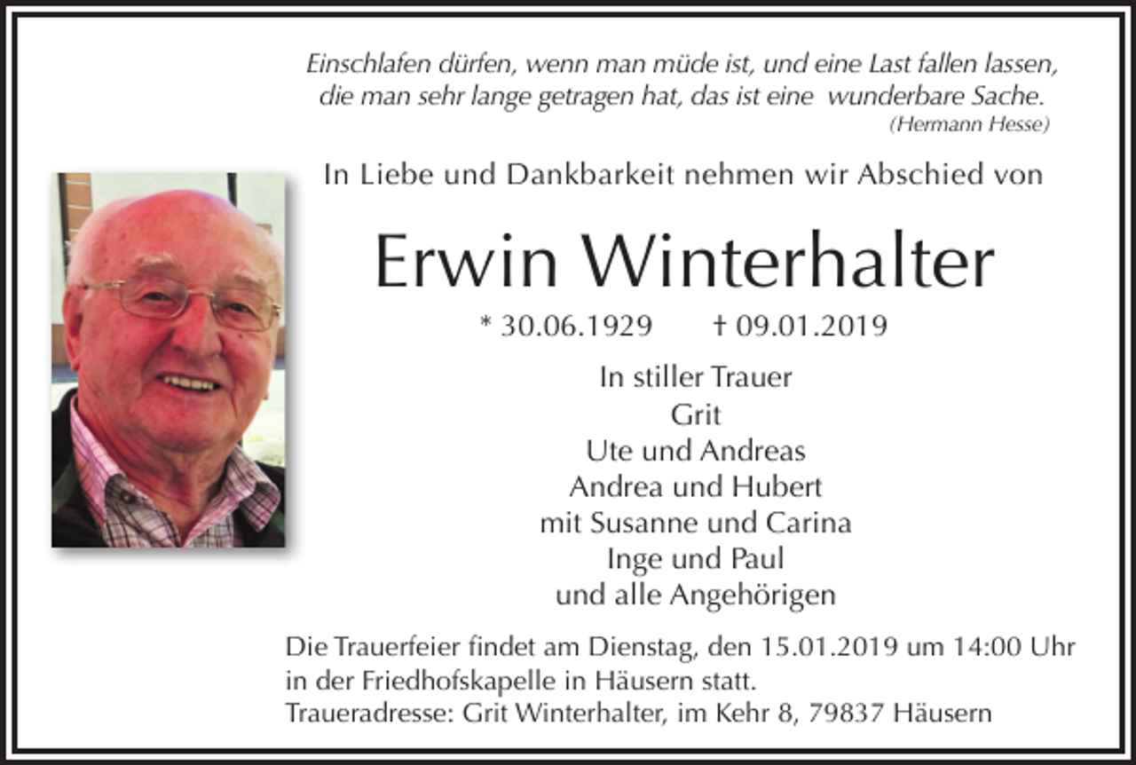 <p>Einschlafen dürfen, wenn man müde ist, und eine Last fallen lassen,<br />die man sehr lange getragen hat, das ist eine wunderbare Sache.<br />(Hermann Hesse)</p><p>In Liebe und Dankbarkeit nehmen wir Abschied von</p><p>Erwin Winterhalter<br />* 30.06.1929</p><p>† 09.01.2019</p><p>In stiller Trauer<br />Grit<br />Ute und Andreas<br />Andrea und Hubert<br />mit Susanne und Carina<br />Inge und Paul<br />und alle Angehörigen<br />Die Trauerfeier findet am Dienstag, den 15.01.2019 um 14:00 Uhr<br />in der Friedhofskapelle in Häusern statt.<br />Traueradresse: Grit Winterhalter, im Kehr 8, 79837 Häusern</p>