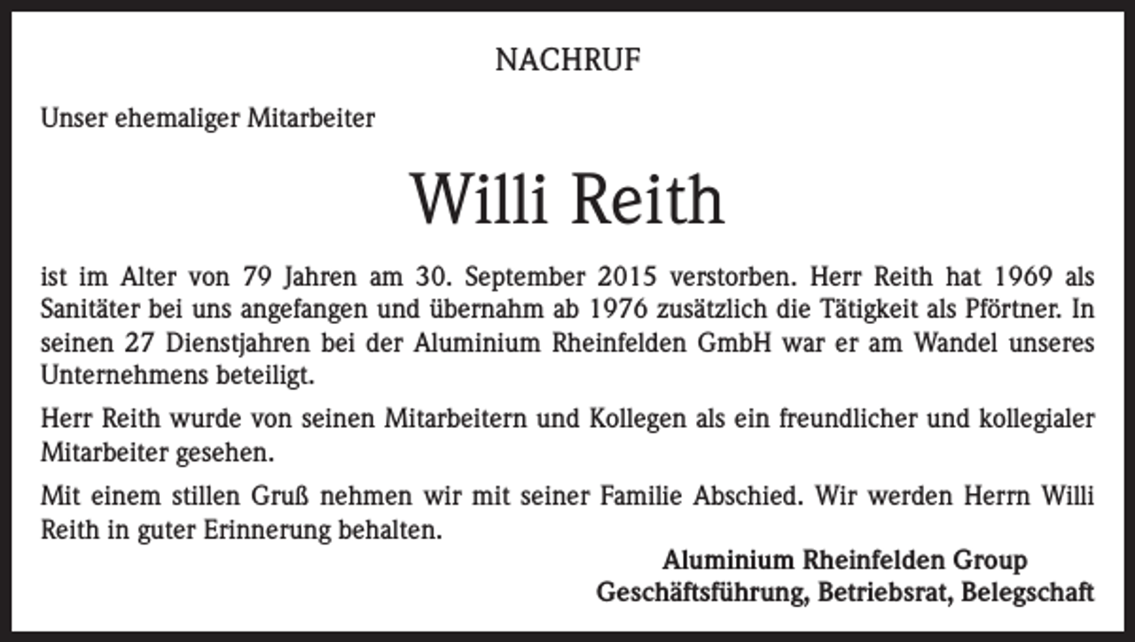 <p>NACHRUF<br />Unser ehemaliger Mitarbeiter</p><p>Willi Reith<br />ist im Alter von 79 Jahren am 30. September 2015 verstorben. Herr Reith hat 1969 als<br />Sanitäter bei uns angefangen und übernahm ab 1976 zusätzlich die Tätigkeit als Pförtner. In<br />seinen 27 Dienstjahren bei der Aluminium Rheinfelden GmbH war er am Wandel unseres<br />Unternehmens beteiligt.<br />Herr Reith wurde von seinen Mitarbeitern und Kollegen als ein freundlicher und kollegialer<br />Mitarbeiter gesehen.<br />Mit einem stillen Gruß nehmen wir mit seiner Familie Abschied. Wir werden Herrn Willi<br />Reith in guter Erinnerung behalten.<br />Aluminium Rheinfelden Group<br />Geschäftsführung, Betriebsrat, Belegschaft</p>