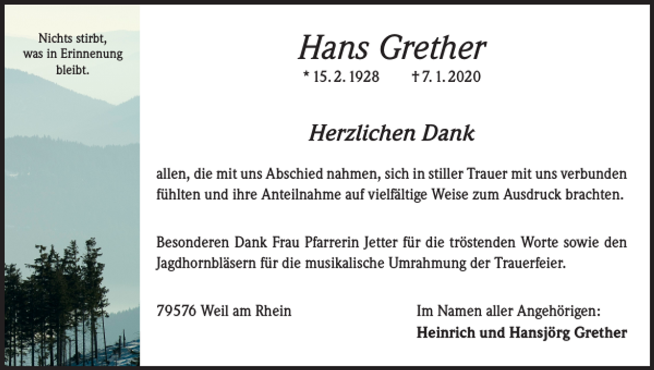 <p>Nichts stirbt,<br />was in Erinnenung<br />bleibt.</p><p>Hans Grether<br />* 15. 2. 1928 † 7. 1. 2020</p><p>Herzlichen Dank<br />allen, die mit uns Abschied nahmen, sich in stiller Trauer mit uns verbunden<br />fühlten und ihre Anteilnahme auf vielfältige Weise zum Ausdruck brachten.<br />Besonderen Dank Frau Pfarrerin Jetter für die tröstenden Worte sowie den<br />Jagdhornbläsern für die musikalische Umrahmung der Trauerfeier.<br />79576 Weil am Rhein Im Namen aller Angehörigen:<br />Heinrich und Hansjörg Grether</p>