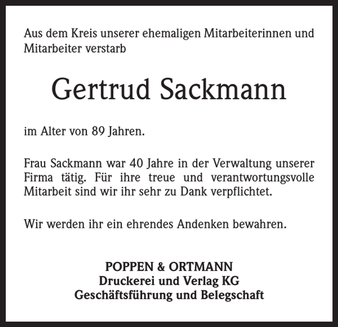 <p>Aus dem Kreis unserer ehemaligen Mitarbeiterinnen und<br />Mitarbeiter verstarb</p><p>Gertrud Sackmann<br />im Alter von 89 Jahren.</p><p>Frau Sackmann war 40 Jahre in der Verwaltung unserer<br />Firma tätig. Für ihre treue und verantwortungsvolle<br />Mitarbeit sind wir ihr sehr zu Dank verpflichtet.<br />Wir werden ihr ein ehrendes Andenken bewahren.<br />POPPEN &amp; ORTMANN<br />Druckerei und Verlag KG<br />Geschäftsführung und Belegschaft</p>