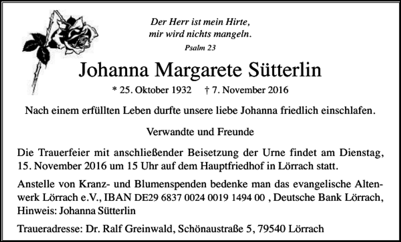 <p>Der Herr ist mein Hirte,<br />mir wird nichts mangeln.<br />Psalm 23</p><p>Johanna Margarete Sütterlin<br />* 25. Oktober 1932</p><p>† 7. November 2016</p><p>Nach einem erfüllten Leben durfte unsere liebe Johanna friedlich einschlafen.<br />Verwandte und Freunde<br />Die Trauerfeier mit anschließender Beisetzung der Urne findet am Dienstag,<br />15. November 2016 um 15 Uhr auf dem Hauptfriedhof in Lörrach statt.<br />Anstelle von Kranz- und Blumenspenden bedenke man das evangelische Altenwerk Lörrach e.V., IBAN DE29 6837 0024 0019 1494 00 , Deutsche Bank Lörrach,<br />Hinweis: Johanna Sütterlin<br />Traueradresse: Dr. Ralf Greinwald, Schönaustraße 5, 79540 Lörrach</p>