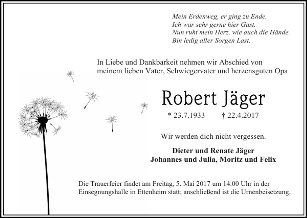 <p>Mein Erdenweg, er ging zu Ende.<br />Ich war sehr gerne hier Gast.<br />Nun ruht mein Herz, wie auch die Hände.<br />Bin ledig aller Sorgen Last.</p><p>In Liebe und Dankbarkeit nehmen wir Abschied von<br />meinem lieben Vater, Schwiegervater und herzensguten Opa</p><p>* 23.7.1933</p><p>† 22.4.2017</p><p>Wir werden dich nicht vergessen.<br />Dieter und Renate Jäger<br />Johannes und Julia, Moritz und Felix<br />Die Trauerfeier findet am Freitag, 5. Mai 2017 um 14.00 Uhr in der<br />Einsegnungshalle in Ettenheim statt; anschließend ist die Urnenbeisetzung.</p>