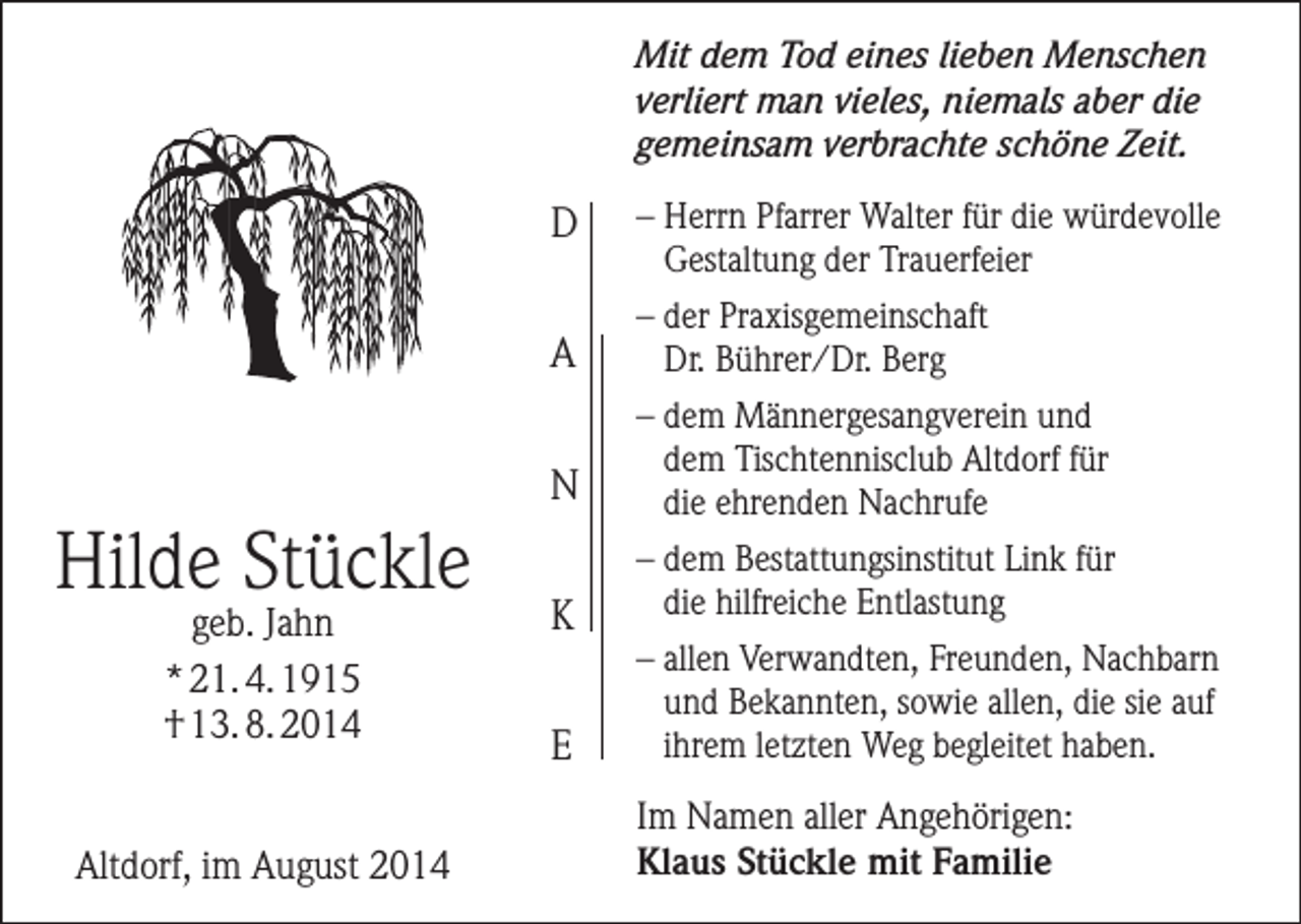 <p>Mit dem Tod eines lieben Menschen<br />verliert man vieles, niemals aber die<br />gemeinsam verbrachte schöne Zeit.</p><p>Hilde Stückle<br />geb. Jahn<br />* 21. 4. 1915<br />† 13. 8. 2014</p><p>Altdorf, im August 2014</p><p>D</p><p>– Herrn Pfarrer Walter für die würdevolle<br />Gestaltung der Trauerfeier</p><p>A</p><p>– der Praxisgemeinschaft<br />Dr. Bührer/Dr. Berg</p><p>N</p><p>– dem Männergesangverein und<br />dem Tisch­tennisclub Altdorf für<br />die ehrenden Nachrufe</p><p>K</p><p>– dem Bestattungsinstitut Link für<br />die hilfreiche Entlastung</p><p>E</p><p>– allen Verwandten, Freunden, Nachbarn<br />und Bekannten, sowie allen, die sie auf<br />ihrem letzten Weg begleitet haben.</p><p>Im Namen aller Angehörigen:<br />Klaus Stückle mit Familie</p>