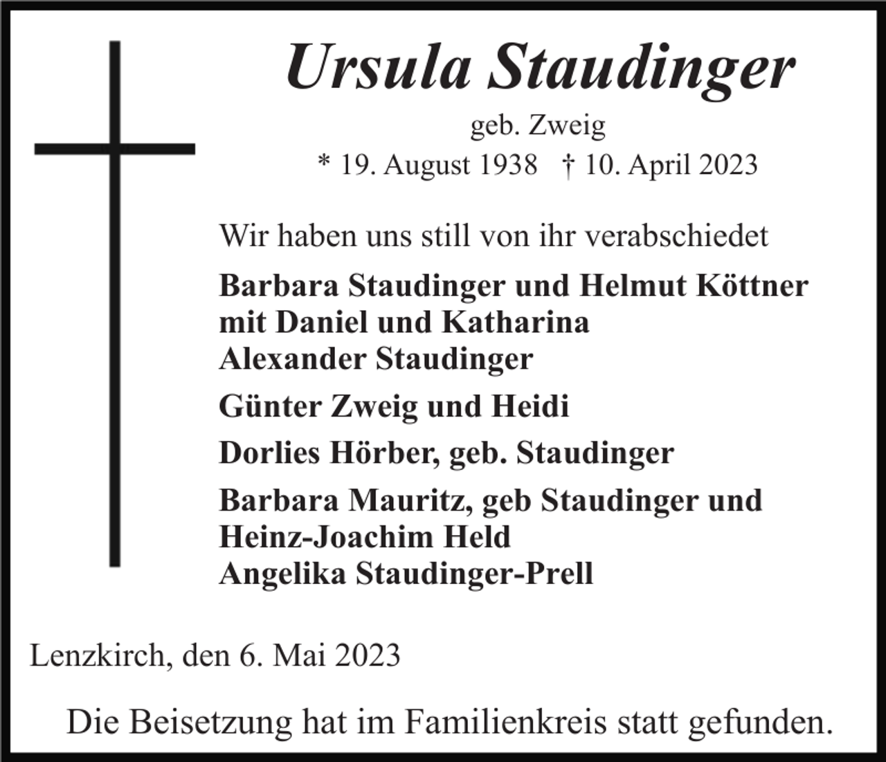 <p>Ursula Staudinger<br />geb. Zweig<br />* 19. August 1938 † 10. April 2023</p><p>Wir haben uns still von ihr verabschiedet<br />Barbara Staudinger und Helmut Köttner<br />mit Daniel und Katharina<br />Alexander Staudinger<br />Günter Zweig und Heidi<br />Dorlies Hörber, geb. Staudinger<br />Barbara Mauritz, geb Staudinger und<br />Heinz-Joachim Held<br />Angelika Staudinger-Prell<br />Lenzkirch, den 6. Mai 2023</p><p>Die Beisetzung hat im Familienkreis statt gefunden.</p>