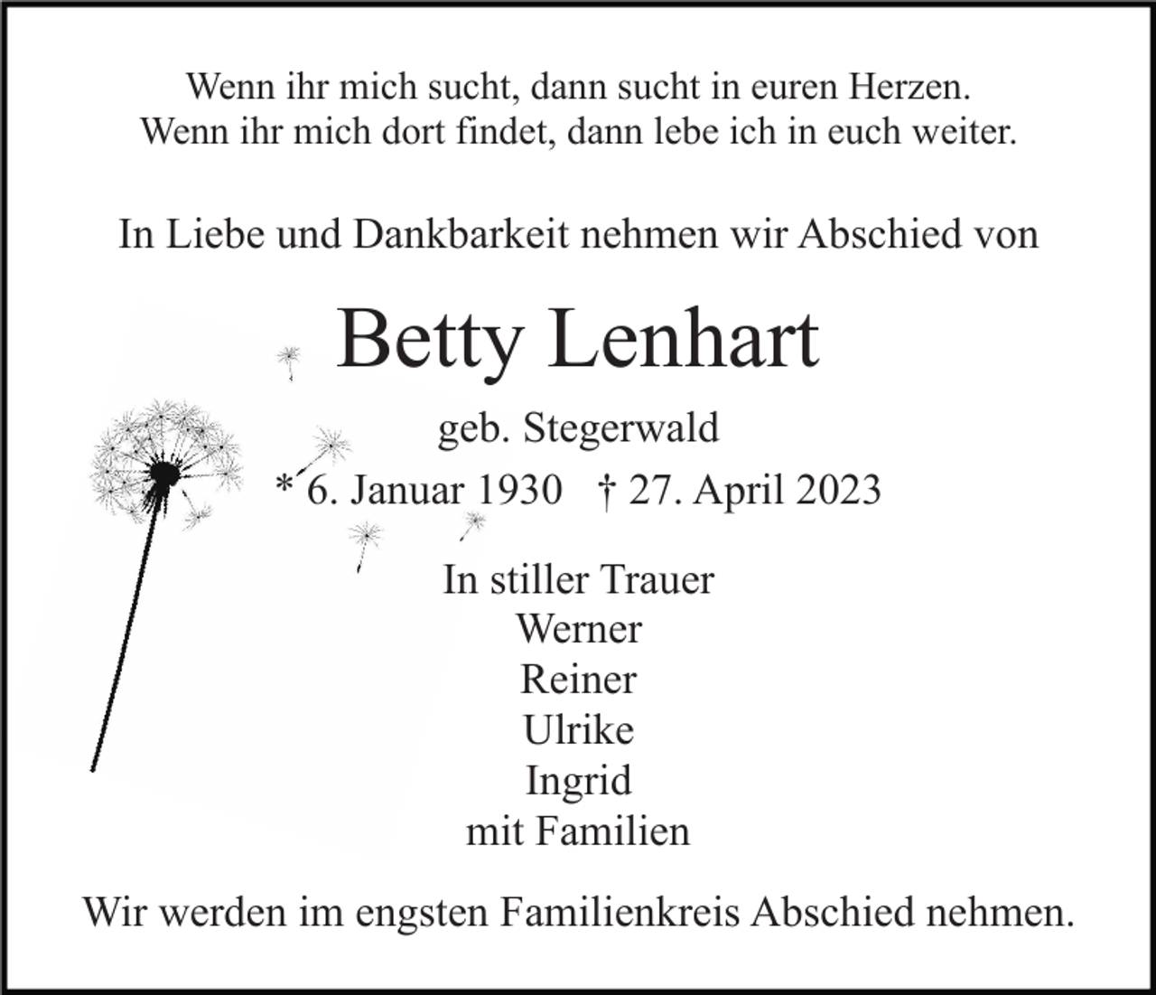 <p>Wenn ihr mich sucht, dann sucht in euren Herzen.<br />Wenn ihr mich dort findet, dann lebe ich in euch weiter.</p><p>In Liebe und Dankbarkeit nehmen wir Abschied von</p><p>Betty Lenhart<br />geb. Stegerwald<br />* 6. Januar 1930 † 27. April 2023<br />In stiller Trauer<br />Werner<br />Reiner<br />Ulrike<br />Ingrid<br />mit Familien<br />Wir werden im engsten Familienkreis Abschied nehmen.</p>