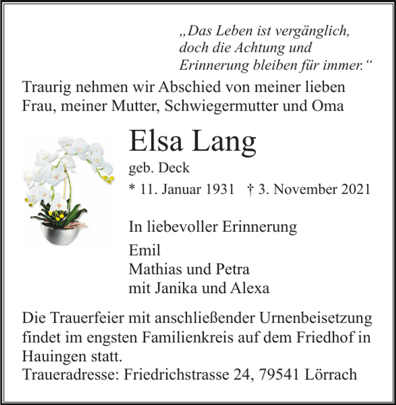 <p>„Das Leben ist vergänglich,<br />doch die Achtung und<br />Erinnerung bleiben für immer.“</p><p>Traurig nehmen wir Abschied von meiner lieben<br />Frau, meiner Mutter, Schwiegermutter und Oma</p><p>Elsa Lang<br />geb. Deck<br />* 11. Januar 1931 † 3. November 2021</p><p>In liebevoller Erinnerung<br />Emil<br />Mathias und Petra<br />mit Janika und Alexa<br />Die Trauerfeier mit anschließender Urnenbeisetzung<br />findet im engsten Familienkreis auf dem Friedhof in<br />Hauingen statt.<br />Traueradresse: Friedrichstrasse 24, 79541 Lörrach</p>