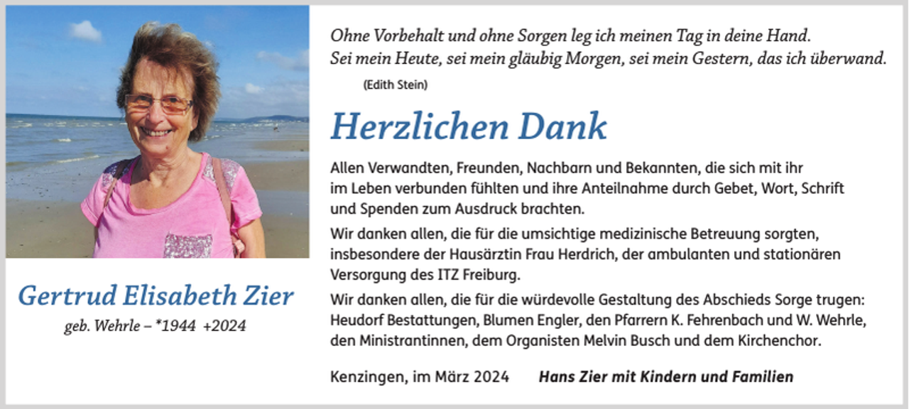 <p>Ohne Vorbehalt und ohne Sorgen leg ich meinen Tag in deine Hand.<br />Sei mein Heute, sei mein gläubig Morgen, sei mein Gestern, das ich überwand.<br />(Edith Stein)</p><p>Herzlichen Dank<br />Allen Verwandten, Freunden, Nachbarn und Bekannten, die sich mit ihr<br />im Leben verbunden fühlten und ihre Anteilnahme durch Gebet, Wort, Schrift<br />und Spenden zum Ausdruck brachten.</p><p>Gertrud Elisabeth Zier<br />geb. Wehrle – *1944 +2024</p><p>Wir danken allen, die für die umsichtige medizinische Betreuung sorgten,<br />insbesondere der Hausärztin Frau Herdrich, der ambulanten und stationären<br />Versorgung des ITZ Freiburg.<br />Wir danken allen, die für die würdevolle Gestaltung des Abschieds Sorge trugen:<br />Heudorf Bestattungen, Blumen Engler, den Pfarrern K. Fehrenbach und W. Wehrle,<br />den Ministrantinnen, dem Organisten Melvin Busch und dem Kirchenchor.</p><p>Kenzingen, im März 2024</p><p>Hans Zier mit Kindern und Familien</p>