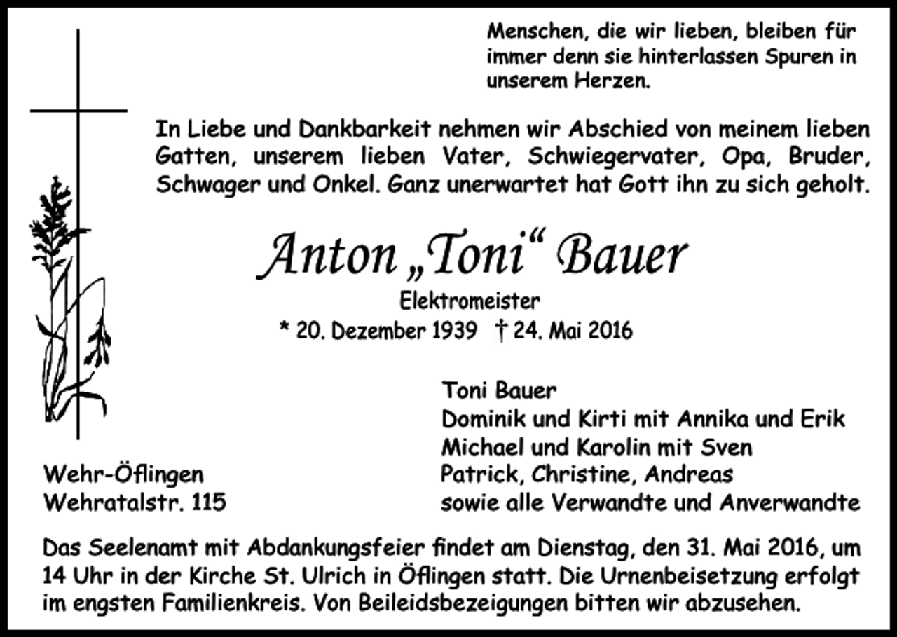 <p>Menschen, die wir lieben, bleiben für<br />immer denn sie hinterlassen Spuren in<br />unserem Herzen.</p><p>In Liebe und Dankbarkeit nehmen wir Abschied von meinem lieben<br />Gatten, unserem lieben Vater, Schwiegervater, Opa, Bruder,<br />Schwager und Onkel. Ganz unerwartet hat Gott ihn zu sich geholt.</p><p>Anton „Toni“ Bauer<br />Elektromeister<br />* 20. Dezember 1939<br />24. Mai 2016</p><p>Wehr-Öﬂingen<br />Wehratalstr. 115</p><p>Toni Bauer<br />Dominik und Kirti mit Annika und Erik<br />Michael und Karolin mit Sven<br />Patrick, Christine, Andreas<br />sowie alle Verwandte und Anverwandte</p><p>Das Seelenamt mit Abdankungsfeier ﬁndet am Dienstag, den 31. Mai 2016, um<br />14 Uhr in der Kirche St. Ulrich in Öﬂingen statt. Die Urnenbeisetzung erfolgt<br />im engsten Familienkreis. Von Beileidsbezeigungen bitten wir abzusehen.</p>