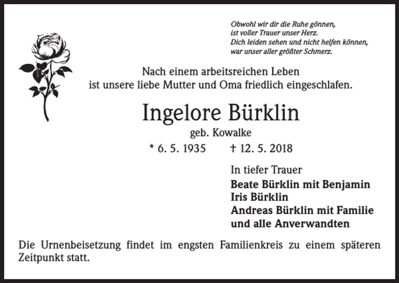 <p>Obwohl wir dir die Ruhe gönnen,<br />ist voller Trauer unser Herz.<br />Dich leiden sehen und nicht helfen können,<br />war unser aller größter Schmerz.</p><p>Nach einem arbeitsreichen Leben<br />ist unsere liebe Mutter und Oma friedlich eingeschlafen.</p><p>Ingelore Bürklin<br />geb. Kowalke<br />* 6. 5. 1935 † 12. 5. 2018</p><p>In tiefer Trauer<br />Beate Bürklin mit Benjamin<br />Iris Bürklin<br />Andreas Bürklin mit Familie<br />und alle Anverwandten<br />Die Urnenbeisetzung findet im engsten Familienkreis zu einem späteren<br />­Zeitpunkt statt.</p>