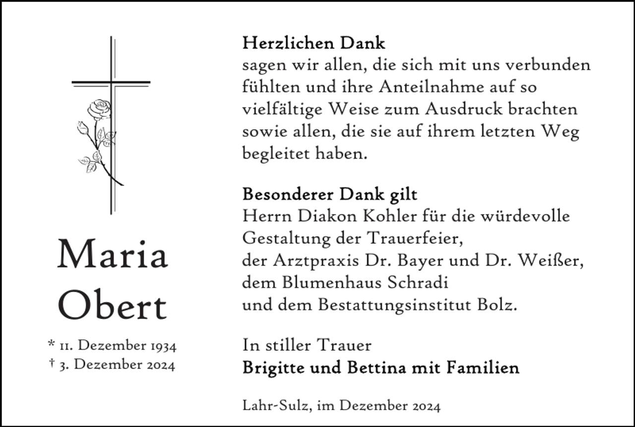 <p>sagen wir allen, die sich mit uns verbunden<br />fühlten und ihre Anteilnahme auf so<br />vielfältige Weise zum Ausdruck brachten<br />sowie allen, die sie auf ihrem letzten Weg<br />begleitet haben.</p><p>Maria<br />Obert<br />* 11. Dezember 1934<br />† 3. Dezember 2024</p><p>Herrn Diakon Kohler für die würdevolle<br />Gestaltung der Trauerfeier,<br />der Arztpraxis Dr. Bayer und Dr. Weißer,<br />dem Blumenhaus Schradi<br />und dem Bestattungsinstitut Bolz.<br />In stiller Trauer<br />Lahr-Sulz, im Dezember 2024</p>