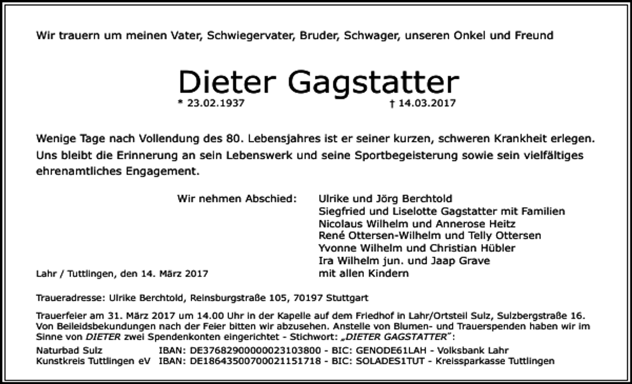 <p>Wir trauern um meinen Vater, Schwiegervater, Bruder, Schwager, unseren Onkel und Freund</p><p>Dieter Gagstatter<br />† 14.03.2017</p><p>* 23.02.1937</p><p>Wenige Tage nach Vollendung des 80. Lebensjahres ist er seiner kurzen, schweren Krankheit erlegen.<br />Uns bleibt die Erinnerung an sein Lebenswerk und seine Sportbegeisterung sowie sein vielfältiges<br />ehrenamtliches Engagement.<br />Wir nehmen Abschied:</p><p>Lahr / Tuttlingen, den 14. März 2017</p><p>Ulrike und Jörg Berchtold<br />Siegfried und Liselotte Gagstatter mit Familien<br />Nicolaus Wilhelm und Annerose Heitz<br />René Ottersen-Wilhelm und Telly Ottersen<br />Yvonne Wilhelm und Christian Hübler<br />Ira Wilhelm jun. und Jaap Grave<br />mit allen Kindern</p><p>Traueradresse: Ulrike Berchtold, Reinsburgstraße 105, 70197 Stuttgart<br />Trauerfeier am 31. März 2017 um 14.00 Uhr in der Kapelle auf dem Friedhof in Lahr/Ortsteil Sulz, Sulzbergstraße 16.<br />Von Beileidsbekundungen nach der Feier bitten wir abzusehen. Anstelle von Blumen- und Trauerspenden haben wir im<br />Sinne von DIETER zwei Spendenkonten eingerichtet - Stichwort: „DIETER GAGSTATTER˝:<br />Naturbad Sulz<br />IBAN: DE37682900000023103800 - BIC: GENODE61LAH - Volksbank Lahr<br />Kunstkreis Tuttlingen eV IBAN: DE18643500700021151718 - BIC: SOLADES1TUT - Kreissparkasse Tuttlingen</p>