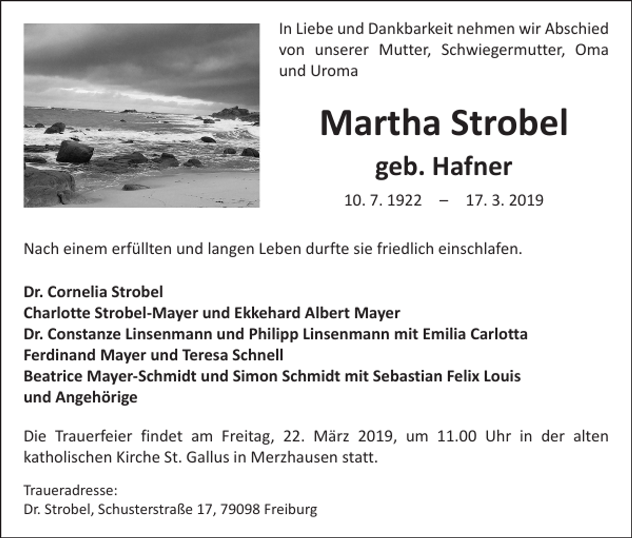 <p>In Liebe und Dankbarkeit nehmen wir Abschied<br />von unserer Mutter, Schwiegermutter, Oma<br />und Uroma</p><p>Martha Strobel<br />geb. Hafner<br />10. 7. 1922 – 17. 3. 2019<br />Nach einem erfüllten und langen Leben durfte sie friedlich einschlafen.<br />Dr. Cornelia Strobel<br />Charlotte Strobel-Mayer und Ekkehard Albert Mayer<br />Dr. Constanze Linsenmann und Philipp Linsenmann mit Emilia Carlotta<br />Ferdinand Mayer und Teresa Schnell<br />Beatrice Mayer-Schmidt und Simon Schmidt mit Sebastian Felix Louis<br />und Angehörige<br />Die Trauerfeier findet am Freitag, 22. März 2019, um 11.00 Uhr in der alten<br />katholischen Kirche St. Gallus in Merzhausen statt.<br />Traueradresse:<br />Dr. Strobel, Schusterstraße 17, 79098 Freiburg</p>