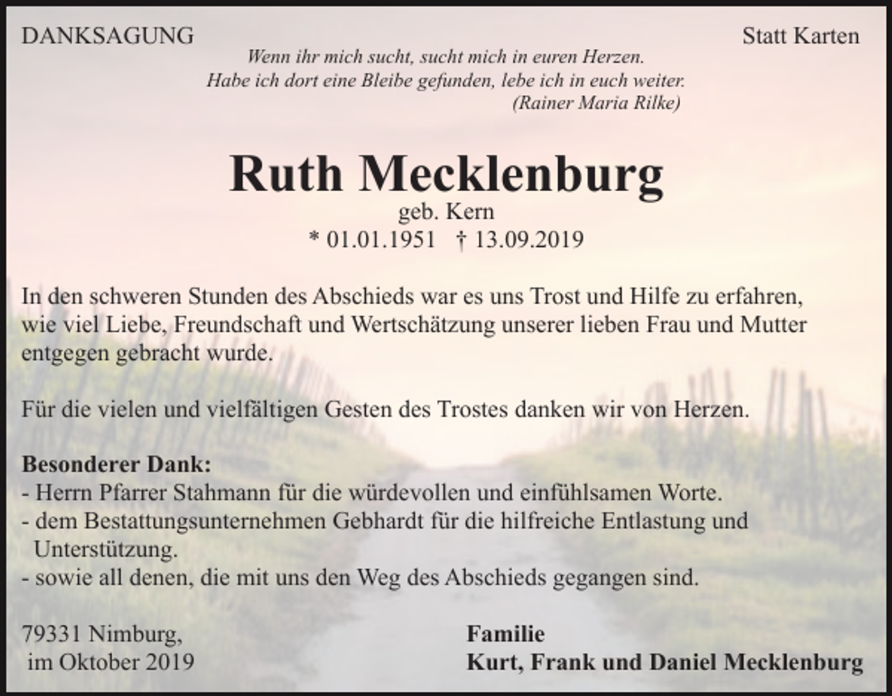 <p>DANKSAGUNG</p><p>Wenn ihr mich sucht, sucht mich in euren Herzen.<br />Habe ich dort eine Bleibe gefunden, lebe ich in euch weiter.<br />(Rainer Maria Rilke)</p><p>Statt Karten</p><p>Ruth Mecklenburg<br />geb. Kern<br />* 01.01.1951 † 13.09.2019</p><p>In den schweren Stunden des Abschieds war es uns Trost und Hilfe zu erfahren,<br />wie viel Liebe, Freundschaft und Wertschätzung unserer lieben Frau und Mutter<br />entgegen gebracht wurde.<br />Für die vielen und vielfältigen Gesten des Trostes danken wir von Herzen.<br />Besonderer Dank:<br />- Herrn Pfarrer Stahmann für die würdevollen und einfühlsamen Worte.<br />- dem Bestattungsunternehmen Gebhardt für die hilfreiche Entlastung und<br />Unterstützung.<br />- sowie all denen, die mit uns den Weg des Abschieds gegangen sind.<br />79331 Nimburg,<br />im Oktober 2019</p><p>Familie<br />Kurt, Frank und Daniel Mecklenburg</p>