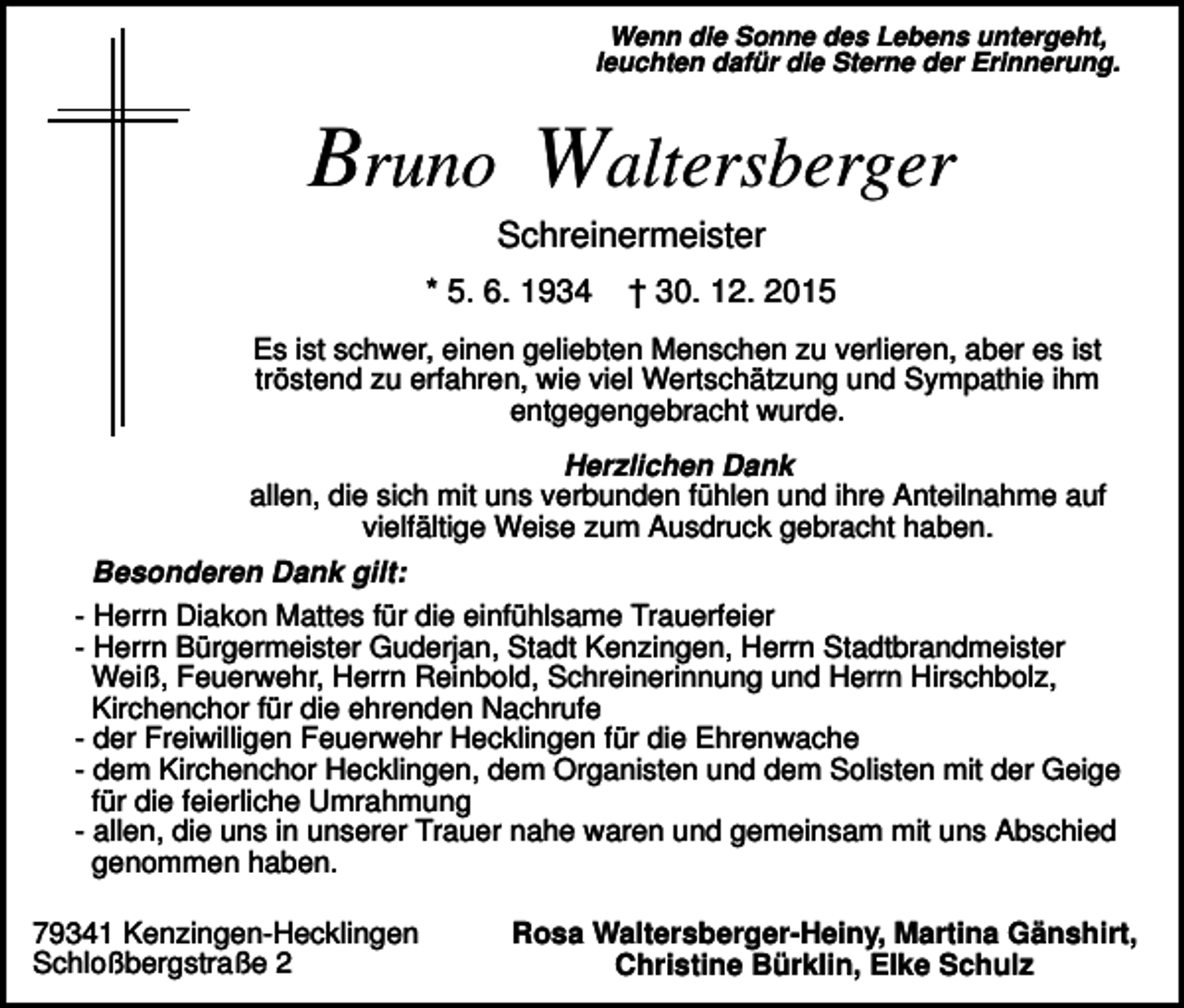 <p>Wenn die Sonne des Lebens untergeht,<br />leuchten dafür die Sterne der Erinnerung.</p><p>Bruno Waltersberger<br />Schreinermeister<br />* 5. 6. 1934</p><p>† 30. 12. 2015</p><p>Es ist schwer, einen geliebten Menschen zu verlieren, aber es ist<br />tröstend zu erfahren, wie viel Wertschätzung und Sympathie ihm<br />entgegengebracht wurde.<br />Herzlichen Dank<br />allen, die sich mit uns verbunden fühlen und ihre Anteilnahme auf<br />vielfältige Weise zum Ausdruck gebracht haben.<br />Besonderen Dank gilt:<br />- Herrn Diakon Mattes für die einfühlsame Trauerfeier<br />- Herrn Bürgermeister Guderjan, Stadt Kenzingen, Herrn Stadtbrandmeister<br />Weiß, Feuerwehr, Herrn Reinbold, Schreinerinnung und Herrn Hirschbolz,<br />Kirchenchor für die ehrenden Nachrufe<br />- der Freiwilligen Feuerwehr Hecklingen für die Ehrenwache<br />- dem Kirchenchor Hecklingen, dem Organisten und dem Solisten mit der Geige<br />für die feierliche Umrahmung<br />- allen, die uns in unserer Trauer nahe waren und gemeinsam mit uns Abschied<br />genommen haben.<br />79341 Kenzingen-Hecklingen<br />Schloßbergstraße 2</p><p>Rosa Waltersberger-Heiny, Martina Gänshirt,<br />Christine Bürklin, Elke Schulz</p>