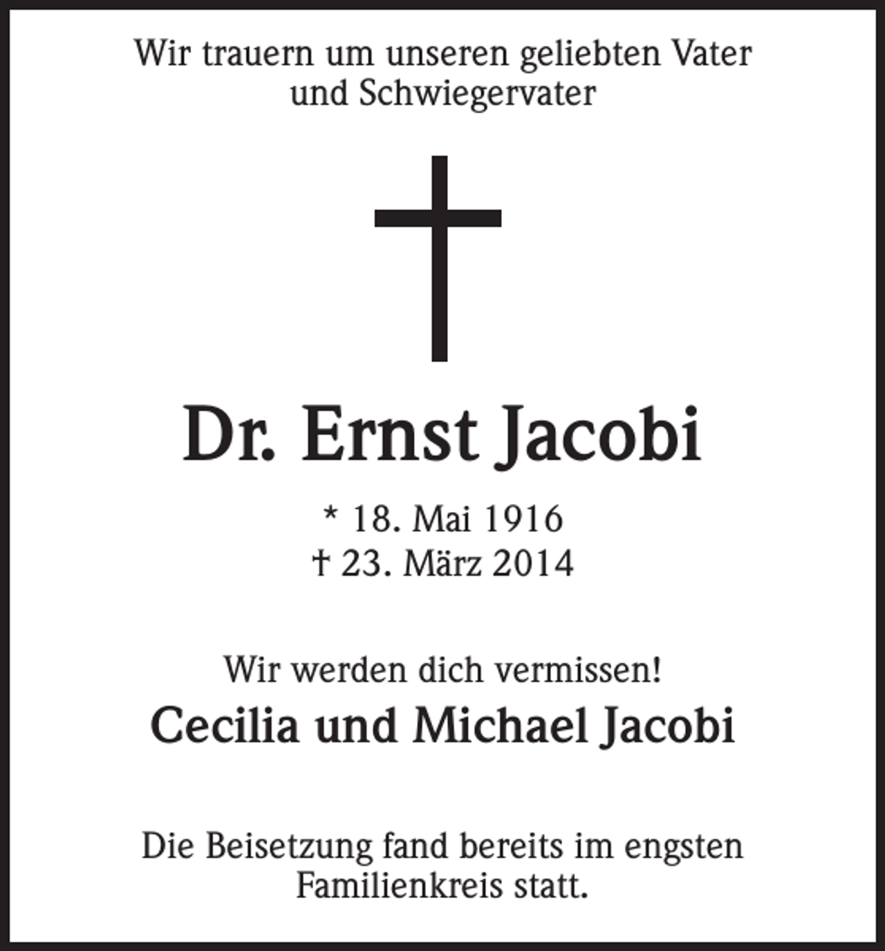 <p>Wir trauern um unseren geliebten Vater<br />und Schwiegervater</p><p>Dr. Ernst Jacobi<br />* 18. Mai 1916<br />† 23. März 2014<br />Wir werden dich vermissen!</p><p>Cecilia und Michael Jacobi<br />Die Beisetzung fand bereits im engsten<br />Familienkreis statt.</p>