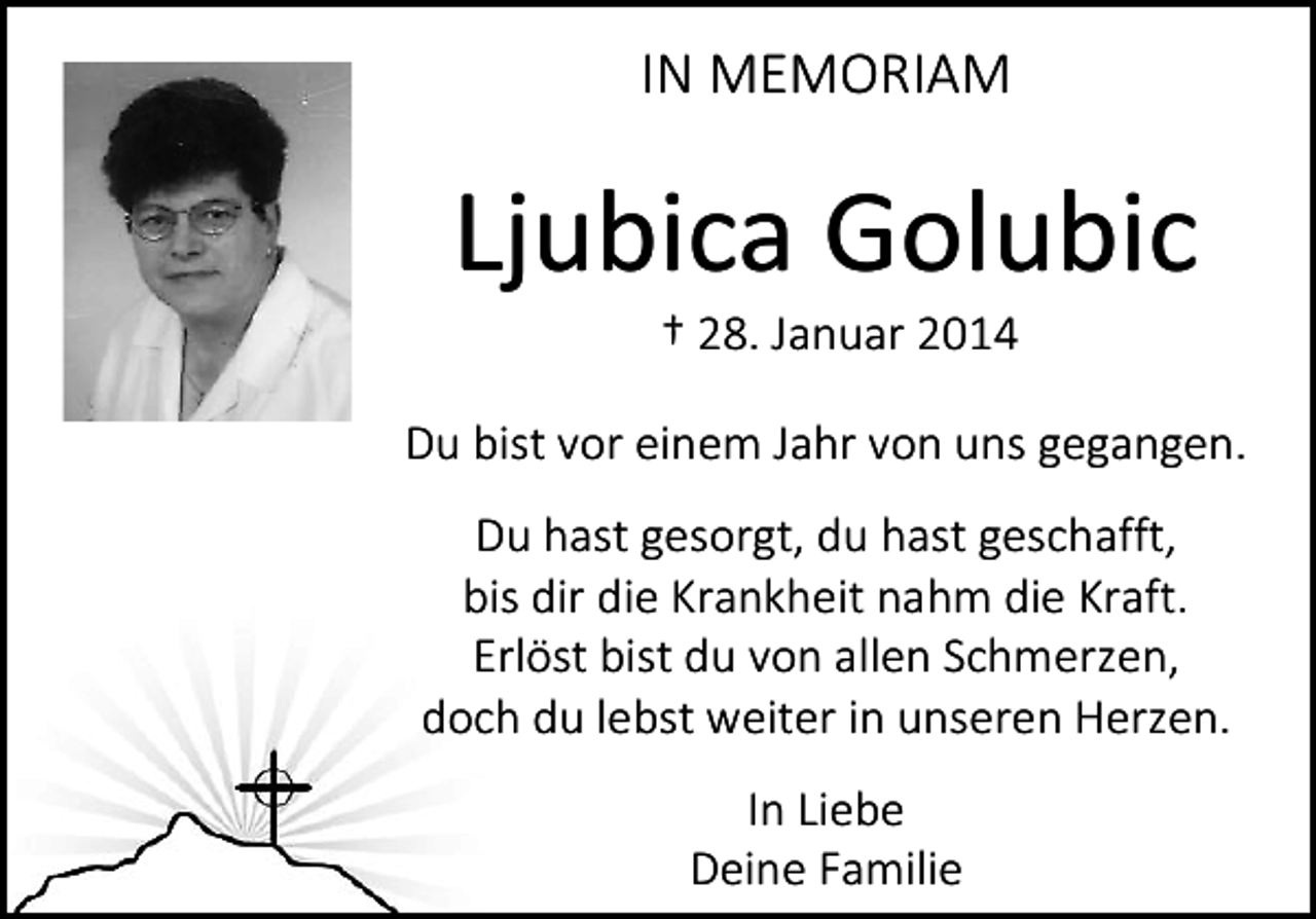 <p>IN MEMORIAM</p><p>Ljubica Golubic<br />† 28. Januar 2014</p><p>Du bist vor einem Jahr von uns gegangen.<br />Du hast gesorgt, du hast geschafft,<br />bis dir die Krankheit nahm die Kraft.<br />Erlöst bist du von allen Schmerzen,<br />doch du lebst weiter in unseren Herzen.<br />In Liebe<br />Deine Familie</p>