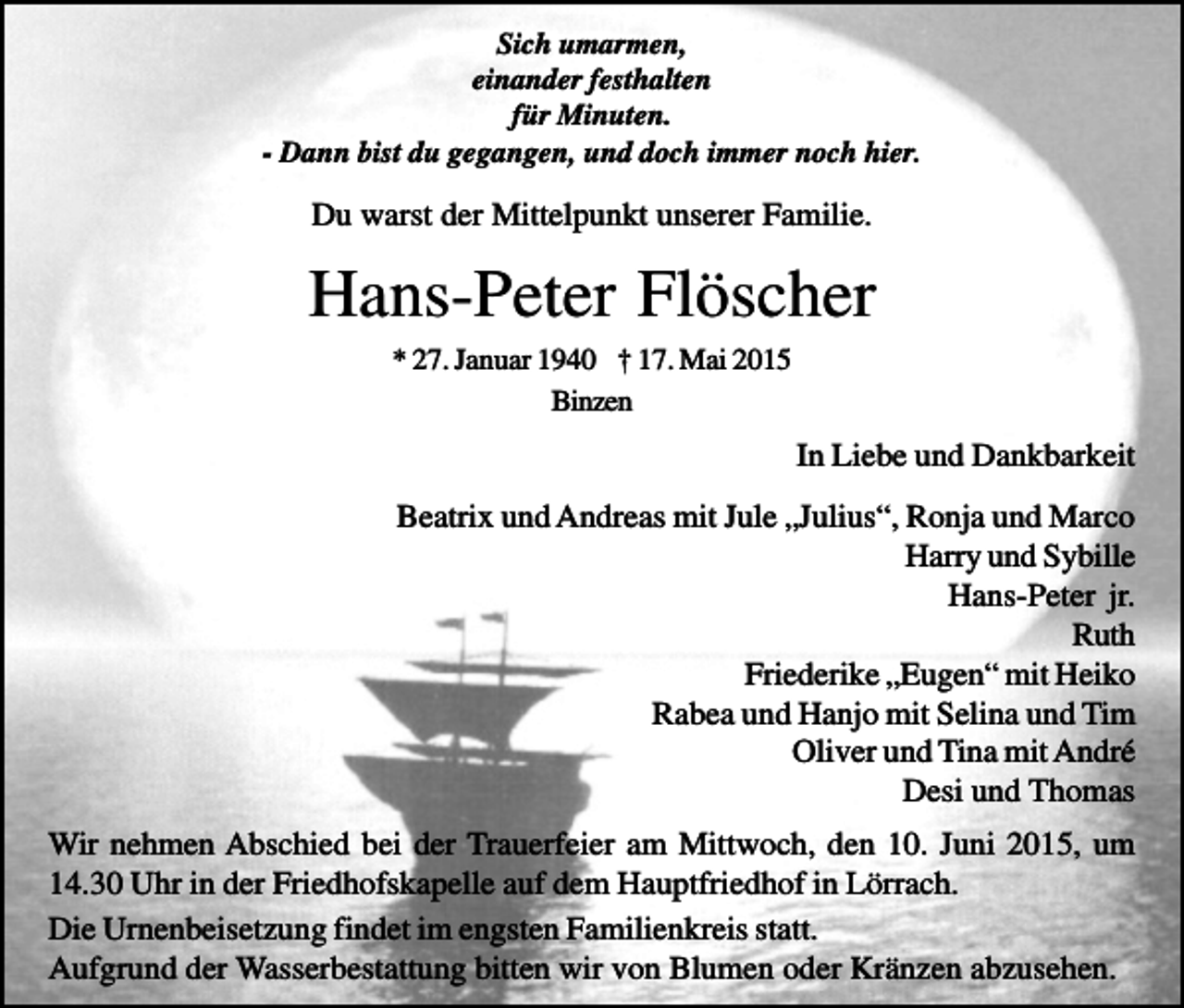 <p>Sich umarmen,<br />einander festhalten<br />für Minuten.<br />- Dann bist du gegangen, und doch immer noch hier.</p><p>Du warst der Mittelpunkt unserer Familie.</p><p>Hans-Peter Flöscher<br />* 27. Januar 1940 † 17. Mai 2015<br />Binzen</p><p>In Liebe und Dankbarkeit<br />Beatrix und Andreas mit Jule „Julius“, Ronja und Marco<br />Harry und Sybille<br />Hans-Peter jr.<br />Ruth<br />Friederike „Eugen“ mit Heiko<br />Rabea und Hanjo mit Selina und Tim<br />Oliver und Tina mit André<br />Desi und Thomas<br />Wir nehmen Abschied bei der Trauerfeier am Mittwoch, den 10. Juni 2015, um<br />14.30 Uhr in der Friedhofskapelle auf dem Hauptfriedhof in Lörrach.<br />Die Urnenbeisetzung findet im engsten Familienkreis statt.<br />Aufgrund der Wasserbestattung bitten wir von Blumen oder Kränzen abzusehen.</p>