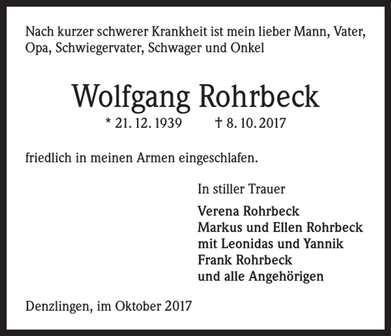 <p>Nach kurzer schwerer Krankheit ist mein lieber Mann, Vater,<br />Opa, Schwiegervater, Schwager und Onkel</p><p>Wolfgang Rohrbeck<br />* 21. 12. 1939</p><p>† 8. 10. 2017</p><p>friedlich in meinen Armen eingeschlafen.<br />In stiller Trauer<br />Verena Rohrbeck<br />Markus und Ellen Rohrbeck<br />mit Leonidas und Yannik<br />Frank Rohrbeck<br />und alle Angehörigen<br />Denzlingen, im Oktober 2017</p>
