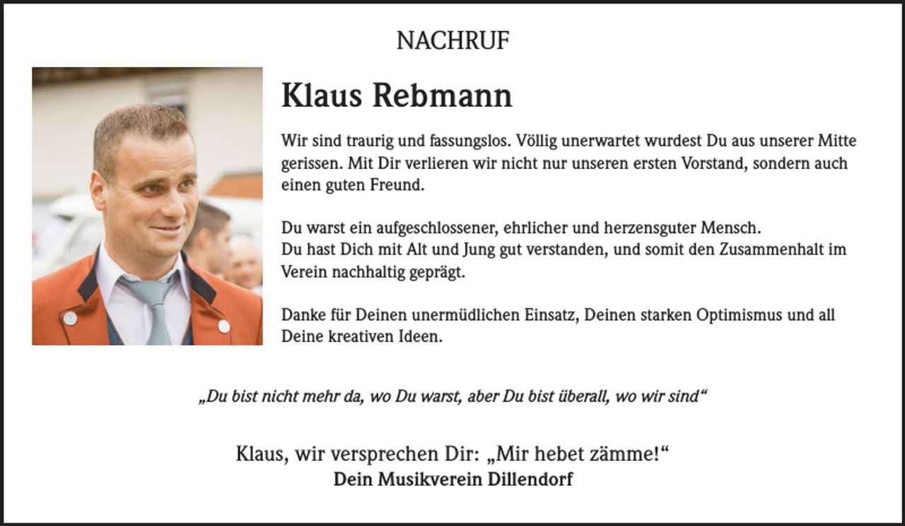 <p>NACHRUF</p><p>Klaus Rebmann<br />Wir sind traurig und fassungslos. Völlig unerwartet wurdest Du aus unserer Mitte<br />gerissen. Mit Dir verlieren wir nicht nur unseren ersten Vorstand, sondern auch<br />einen guten Freund.<br />Du warst ein aufgeschlossener, ehrlicher und herzensguter Mensch.<br />Du hast Dich mit Alt und Jung gut verstanden, und somit den Zusammenhalt im<br />Verein nachhaltig geprägt.<br />Danke für Deinen unermüdlichen Einsatz, Deinen starken Optimismus und all<br />Deine kreativen Ideen.<br />„Du bist nicht mehr da, wo Du warst, aber Du bist überall, wo wir sind“</p><p>Klaus, wir versprechen Dir: „Mir hebet zämme!“<br />Dein Musikverein Dillendorf</p>