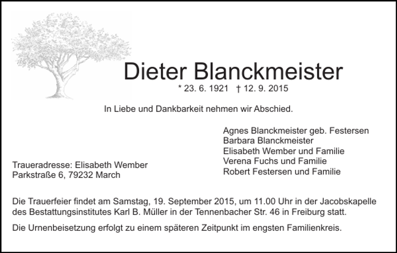 <p>Dieter Blanckmeister<br />* 23. 6. 1921 † 12. 9. 2015</p><p>In Liebe und Dankbarkeit nehmen wir Abschied.</p><p>Traueradresse: Elisabeth Wember<br />Parkstraße 6, 79232 March</p><p>Agnes Blanckmeister geb. Festersen<br />Barbara Blanckmeister<br />Elisabeth Wember und Familie<br />Verena Fuchs und Familie<br />Robert Festersen und Familie</p><p>Die Trauerfeier findet am Samstag, 19. September 2015, um 11.00 Uhr in der Jacobskapelle<br />des Bestattungsinstitutes Karl B. Müller in der Tennenbacher Str. 46 in Freiburg statt.<br />Die Urnenbeisetzung erfolgt zu einem späteren Zeitpunkt im engsten Familienkreis.</p>