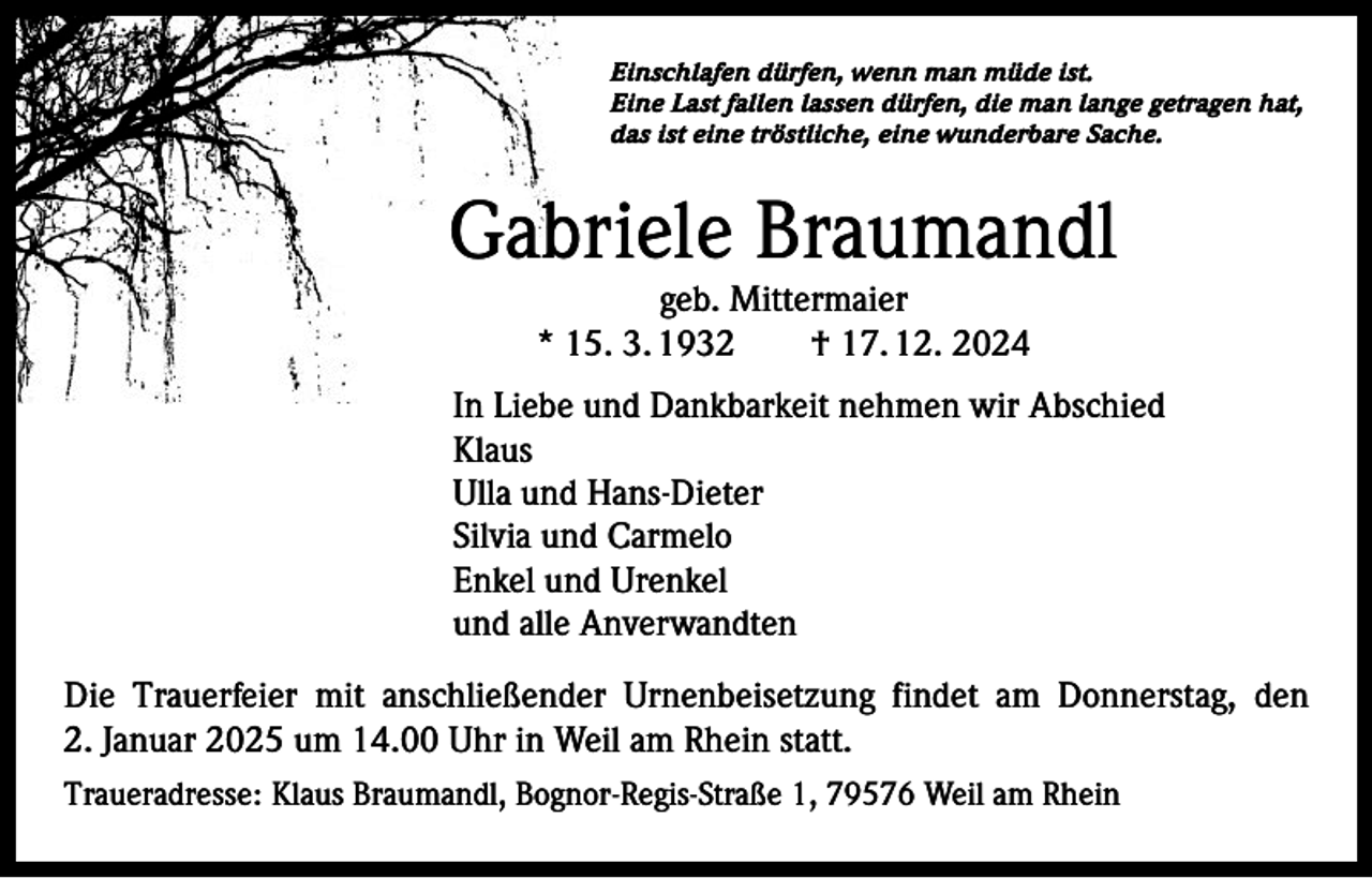 <p>Einschlafen dürfen, wenn man müde ist.<br />Eine Last fallen lassen dürfen, die man lange getragen hat,<br />das ist eine tröstliche, eine wunderbare Sache.</p><p>Gabriele Braumandl<br />geb. Mittermaier<br />* 15. 3. 1932 † 17. 12. 2024</p><p>In Liebe und Dankbarkeit nehmen wir Abschied<br />Klaus<br />Ulla und Hans-Dieter<br />Silvia und Carmelo<br />Enkel und Urenkel<br />und alle Anverwandten<br />Die Trauerfeier mit anschließender Urnenbeisetzung findet am Donnerstag, den<br />2. Januar 2025 um 14.00 Uhr in Weil am Rhein statt.<br />Traueradresse: Klaus Braumandl, Bognor-Regis-Straße 1, 79576 Weil am Rhein</p>