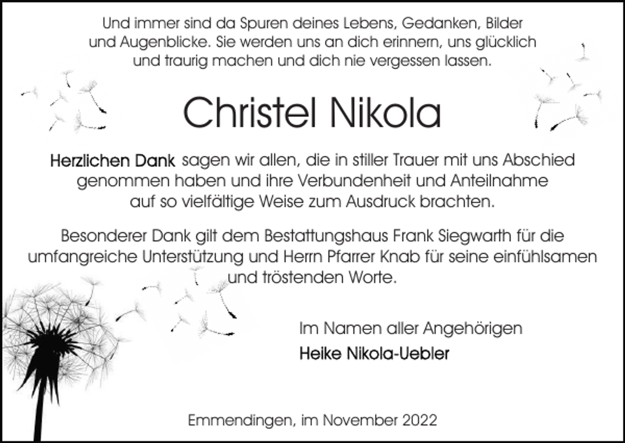 <p>Und immer sind da Spuren deines Lebens, Gedanken, Bilder<br />und Augenblicke. Sie werden uns an dich erinnern, uns glücklich<br />und traurig machen und dich nie vergessen lassen.</p><p>Christel Nikola<br />sagen wir allen, die in stiller Trauer mit uns Abschied<br />genommen haben und ihre Verbundenheit und Anteilnahme<br />auf so vielfältige Weise zum Ausdruck brachten.<br />Besonderer Dank gilt dem Bestattungshaus Frank Siegwarth für die<br />umfangreiche Unterstützung und Herrn Pfarrer Knab für seine einfühlsamen<br />und tröstenden Worte.<br />Im Namen aller Angehörigen</p><p>Emmendingen, im November 2022</p>