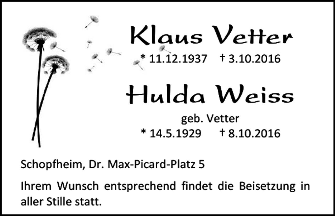 <p>Klaus Vetter<br />* 11.12.1937 † 3.10.2016</p><p>Hulda Weiss<br />geb. Vetter<br />* 14.5.1929 † 8.10.2016<br />Schopfheim, Dr. Max-Picard-Platz 5<br />Ihrem Wunsch entsprechend findet die Beisetzung in<br />aller Stille statt.</p>