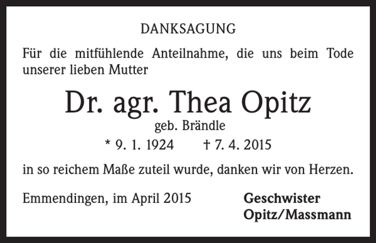 <p>DANKSAGUNG<br />Für die mitfühlende Anteilnahme, die uns beim Tode<br />­unserer lieben Mutter</p><p>Dr. agr. Thea Opitz<br />geb. Brändle<br />* 9. 1. 1924 † 7. 4. 2015</p><p>in so reichem Maße zuteil wurde, danken wir von Herzen.<br />Emmendingen, im April 2015</p><p>eschwister<br />G<br />Opitz/Massmann</p>