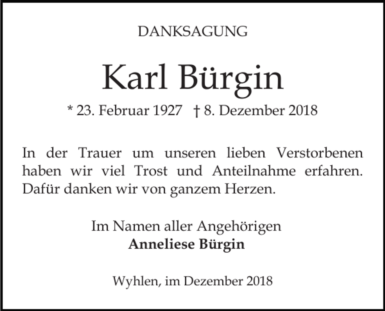 <p>DANKSAGUNG</p><p>Karl Bürgin<br />* 23. Februar 1927 † 8. Dezember 2018<br />In der Trauer um unseren lieben Verstorbenen<br />haben wir viel Trost und Anteilnahme erfahren.<br />Dafür danken wir von ganzem Herzen.<br />Im Namen aller Angehörigen<br />Anneliese Bürgin<br />Wyhlen, im Dezember 2018</p>