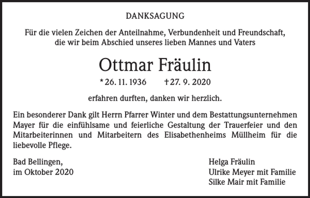 <p>DANKSAGUNG<br />Für die vielen Zeichen der Anteilnahme, Verbundenheit und Freundschaft,<br />die wir beim Abschied unseres lieben Mannes und Vaters</p><p>Ottmar Fräulin<br />* 26. 11. 1936 † 27. 9. 2020<br />erfahren durften, danken wir herzlich.<br />Ein besonderer Dank gilt Herrn Pfarrer Winter und dem Bestattungsunternehmen<br />Mayer für die einfühlsame und feierliche Gestaltung der Trauerfeier und den<br />­Mitarbeiterinnen und Mitarbeitern des Elisabethenheims Müllheim für die<br />­liebevolle Pflege.<br />Bad Bellingen,<br />im Oktober 2020</p><p>Helga Fräulin<br />Ulrike Meyer mit Familie<br />Silke Mair mit Familie</p>