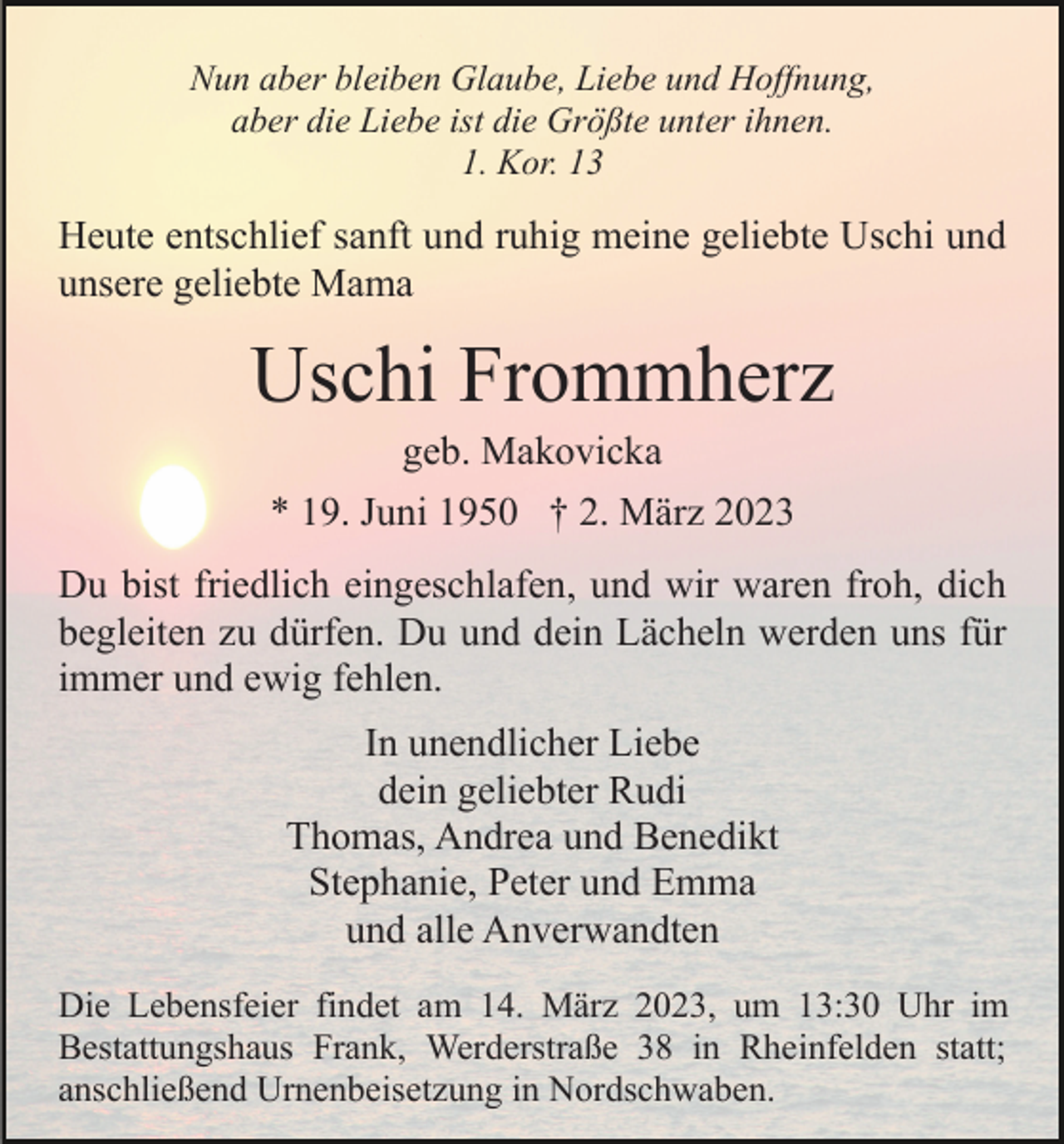 <p>Nun aber bleiben Glaube, Liebe und Hoffnung,<br />aber die Liebe ist die Größte unter ihnen.<br />1. Kor. 13</p><p>Heute entschlief sanft und ruhig meine geliebte Uschi und<br />unsere geliebte Mama</p><p>Uschi Frommherz<br />geb. Makovicka<br />* 19. Juni 1950 † 2. März 2023<br />Du bist friedlich eingeschlafen, und wir waren froh, dich<br />begleiten zu dürfen. Du und dein Lächeln werden uns für<br />immer und ewig fehlen.<br />In unendlicher Liebe<br />dein geliebter Rudi<br />Thomas, Andrea und Benedikt<br />Stephanie, Peter und Emma<br />und alle Anverwandten<br />Die Lebensfeier findet am 14. März 2023, um 13:30 Uhr im<br />Bestattungshaus Frank, Werderstraße 38 in Rheinfelden statt;<br />anschließend Urnenbeisetzung in Nordschwaben.</p>