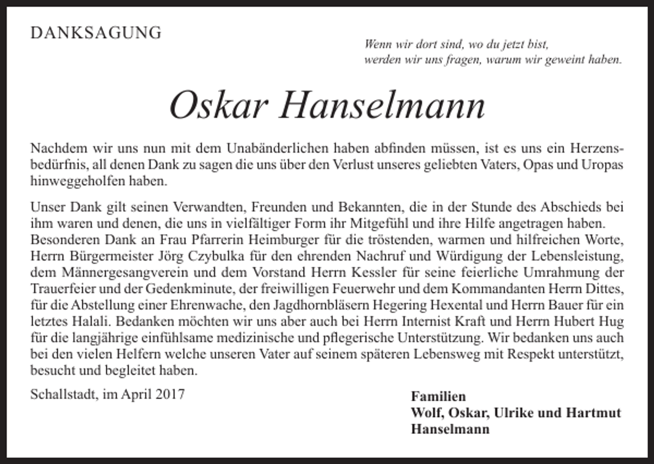 <p>DANKSAGUNG</p><p>Wenn wir dort sind, wo du jetzt bist,<br />werden wir uns fragen, warum wir geweint haben.</p><p>Oskar Hanselmann<br />Nachdem wir uns nun mit dem Unabänderlichen haben abfinden müssen, ist es uns ein Herzensbedürfnis, all denen Dank zu sagen die uns über den Verlust unseres geliebten Vaters, Opas und Uropas<br />hinweggeholfen haben.<br />Unser Dank gilt seinen Verwandten, Freunden und Bekannten, die in der Stunde des Abschieds bei<br />ihm waren und denen, die uns in vielfältiger Form ihr Mitgefühl und ihre Hilfe angetragen haben.<br />Besonderen Dank an Frau Pfarrerin Heimburger für die tröstenden, warmen und hilfreichen Worte,<br />Herrn Bürgermeister Jörg Czybulka für den ehrenden Nachruf und Würdigung der Lebensleistung,<br />dem Männergesangverein und dem Vorstand Herrn Kessler für seine feierliche Umrahmung der<br />Trauerfeier und der Gedenkminute, der freiwilligen Feuerwehr und dem Kommandanten Herrn Dittes,<br />für die Abstellung einer Ehrenwache, den Jagdhornbläsern Hegering Hexental und Herrn Bauer für ein<br />letztes Halali. Bedanken möchten wir uns aber auch bei Herrn Internist Kraft und Herrn Hubert Hug<br />für die langjährige einfühlsame medizinische und pflegerische Unterstützung. Wir bedanken uns auch<br />bei den vielen Helfern welche unseren Vater auf seinem späteren Lebensweg mit Respekt unterstützt,<br />besucht und begleitet haben.<br />Schallstadt, im April 2017</p><p>Familien<br />Wolf, Oskar, Ulrike und Hartmut<br />Hanselmann</p>