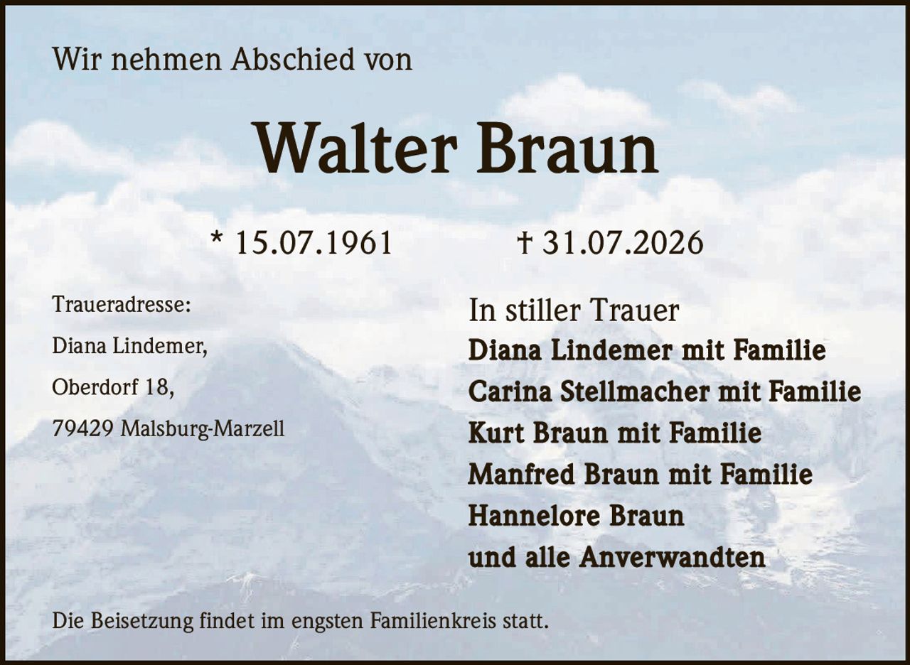 <p>Wir nehmen Abschied von</p>
<p><strong>Walter Braun</strong></p>
<p>* 15.07.1961 † 31.07.2026</p>
<p>In stiller Trauer</p>
<p><strong>Diana Lindemer mit Familie</strong><br>
<strong>Carina Stellmacher mit Familie</strong><br>
<strong>Kurt Braun mit Familie</strong><br>
<strong>Manfred Braun mit Familie</strong><br>
<strong>Hannelore Braun</strong><br>
und alle Anverwandten</p>
<p><strong>Traueradresse:</strong><br>
Diana Lindemer,<br>
Oberdorf 18,<br>
79429 Malsburg-Marzell</p>
<p>Die Beisetzung findet im engsten Familienkreis statt.</p>