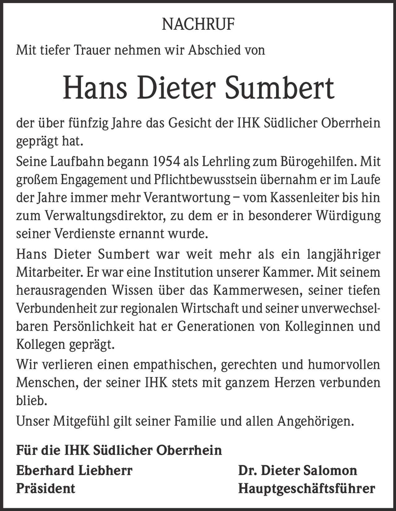 <p>NACHRUF</p><p>Mit tiefer Trauer nehmen wir Abschied von</p><p><strong>Hans Dieter Sumbert</strong></p><p>der über fünfzig Jahre das Gesicht der IHK Südlicher Oberrhein geprägt hat.</p><p>Seine Laufbahn begann 1954 als Lehrling zum Bürogehilfen. Mit großem Engagement und Pflichtbewusstsein übernahm er im Laufe der Jahre immer mehr Verantwortung – vom Kassenleiter bis hin zum Verwaltungsdirektor, zu dem er in besonderer Würdigung seiner Verdienste ernannt wurde.</p><p>Hans Dieter Sumbert war weit mehr als ein langjähriger Mitarbeiter. Er war eine Institution unserer Kammer. Mit seinem herausragenden Wissen über das Kammerwesen, seiner tiefen Verbundenheit zur regionalen Wirtschaft und seiner unverwechselbaren Persönlichkeit hat er Generationen von Kolleginnen und Kollegen geprägt.</p><p>Wir verlieren einen empathischen, gerechten und humorvollen Menschen, der seiner IHK stets mit ganzem Herzen verbunden blieb.</p><p>Unser Mitgefühl gilt seiner Familie und allen Angehörigen.</p><p><strong>Für die IHK Südlicher Oberrhein</strong></p><p><strong>Eberhard Liebherr</strong><br>Präsident</p><p><strong>Dr. Dieter Salomon</strong><br>Hauptgeschäftsführer</p>