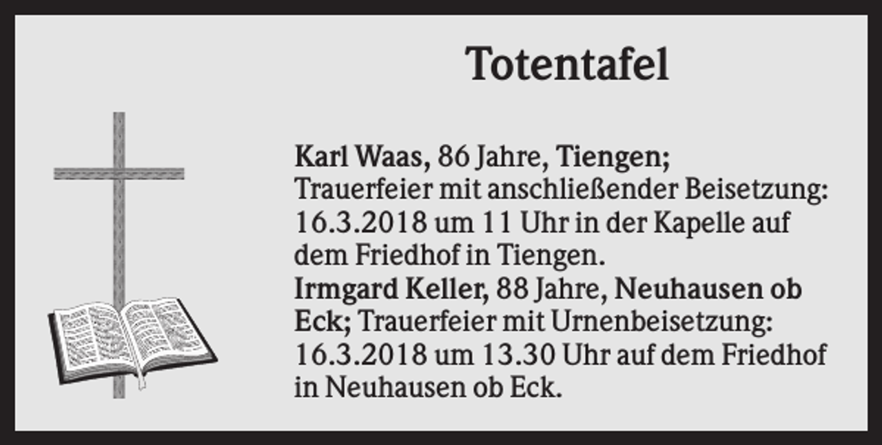 <p>Totentafel<br />Karl Waas, 86 Jahre, Tiengen;<br />Trauerfeier mit anschließender Beisetzung:<br />16.3.2018 um 11 Uhr in der Kapelle auf<br />dem Friedhof in Tiengen.<br />Irmgard Keller, 88 Jahre, Neuhausen ob<br />Eck; Trauerfeier mit Urnenbeisetzung:<br />16.3.2018 um 13.30 Uhr auf dem Friedhof<br />in Neuhausen ob Eck.</p>