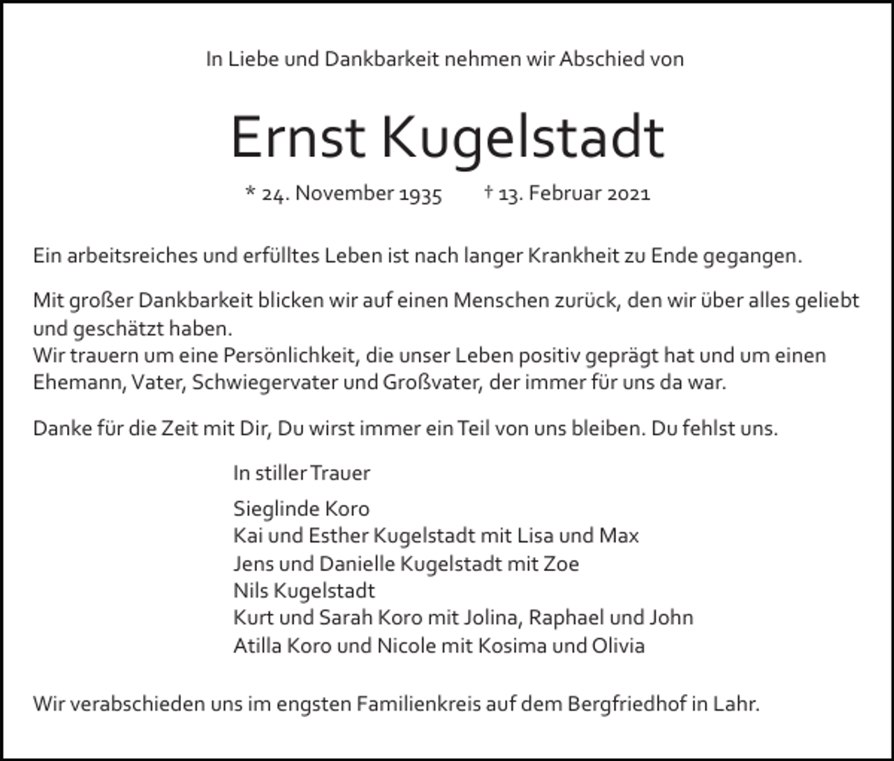 <p>In Liebe und Dankbarkeit nehmen wir Abschied von</p><p>Ernst Kugelstadt<br />* 24. November 1935</p><p>† 13. Februar 2021</p><p>Ein arbeitsreiches und erfülltes Leben ist nach langer Krankheit zu Ende gegangen.<br />Mit großer Dankbarkeit blicken wir auf einen Menschen zurück, den wir über alles geliebt<br />und geschätzt haben.<br />Wir trauern um eine Persönlichkeit, die unser Leben positiv geprägt hat und um einen<br />Ehemann, Vater, Schwiegervater und Großvater, der immer für uns da war.<br />Danke für die Zeit mit Dir, Du wirst immer ein Teil von uns bleiben. Du fehlst uns.<br />In stiller Trauer<br />Sieglinde Koro<br />Kai und Esther Kugelstadt mit Lisa und Max<br />Jens und Danielle Kugelstadt mit Zoe<br />Nils Kugelstadt<br />Kurt und Sarah Koro mit Jolina, Raphael und John<br />Atilla Koro und Nicole mit Kosima und Olivia<br />Wir verabschieden uns im engsten Familienkreis auf dem Bergfriedhof in Lahr.</p>