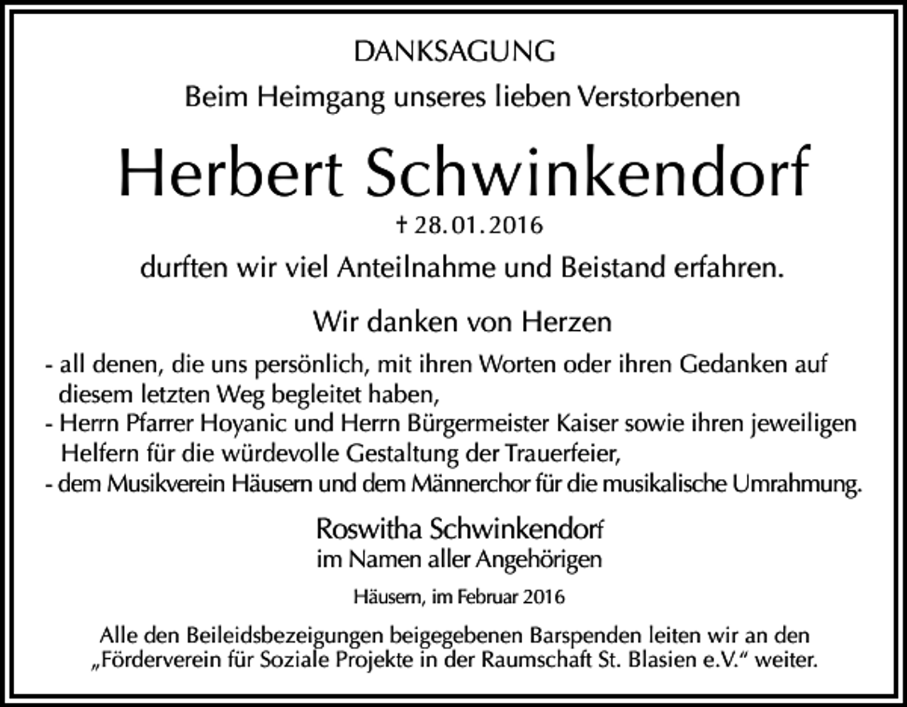 <p>DANKSAGUNG<br />Beim Heimgang unseres lieben Verstorbenen</p><p>Herbert Schwinkendorf<br />† 28. 01. 2016</p><p>durften wir viel Anteilnahme und Beistand erfahren.<br />Wir danken von Herzen<br />- all denen, die uns persönlich, mit ihren Worten oder ihren Gedanken auf<br />diesem letzten Weg begleitet haben,<br />- Herrn Pfarrer Hoyanic und Herrn Bürgermeister Kaiser sowie ihren jeweiligen<br />Helfern für die würdevolle Gestaltung der Trauerfeier,<br />- dem Musikverein Häusern und dem Männerchor für die musikalische Umrahmung.</p><p>Roswitha Schwinkendorf<br />im Namen aller Angehörigen<br />Häusern, im Februar 2016</p><p>Alle den Beileidsbezeigungen beigegebenen Barspenden leiten wir an den<br />„Förderverein für Soziale Projekte in der Raumschaft St. Blasien e.V.“ weiter.</p>
