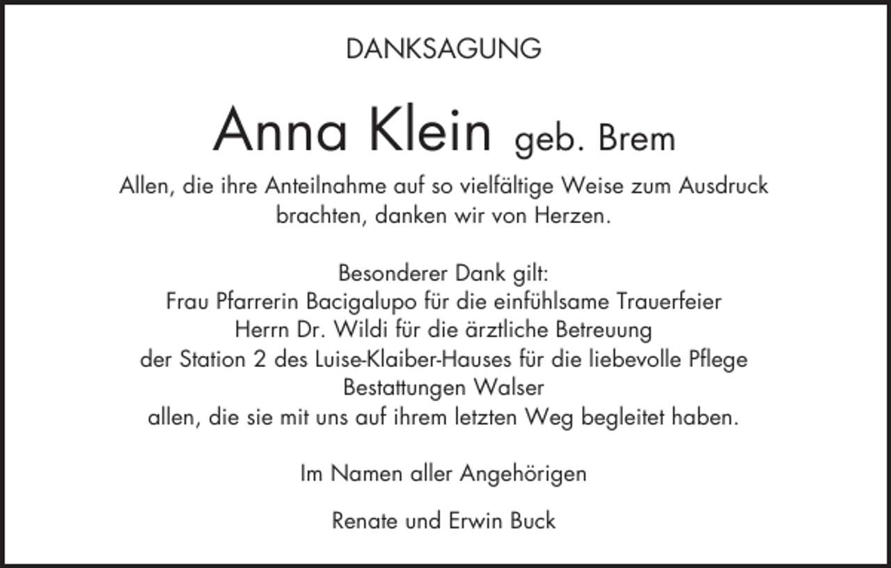 <p>DANKSAGUNG</p><p>Anna Klein</p><p>geb. Brem</p><p>Allen, die ihre Anteilnahme auf so vielfältige Weise zum Ausdruck<br />brachten, danken wir von Herzen.<br />Besonderer Dank gilt:<br />Frau Pfarrerin Bacigalupo für die einfühlsame Trauerfeier<br />Herrn Dr. Wildi für die ärztliche Betreuung<br />der Station 2 des Luise-Klaiber-Hauses für die liebevolle Pflege<br />Bestattungen Walser<br />allen, die sie mit uns auf ihrem letzten Weg begleitet haben.<br />Im Namen aller Angehörigen<br />Renate und Erwin Buck</p>