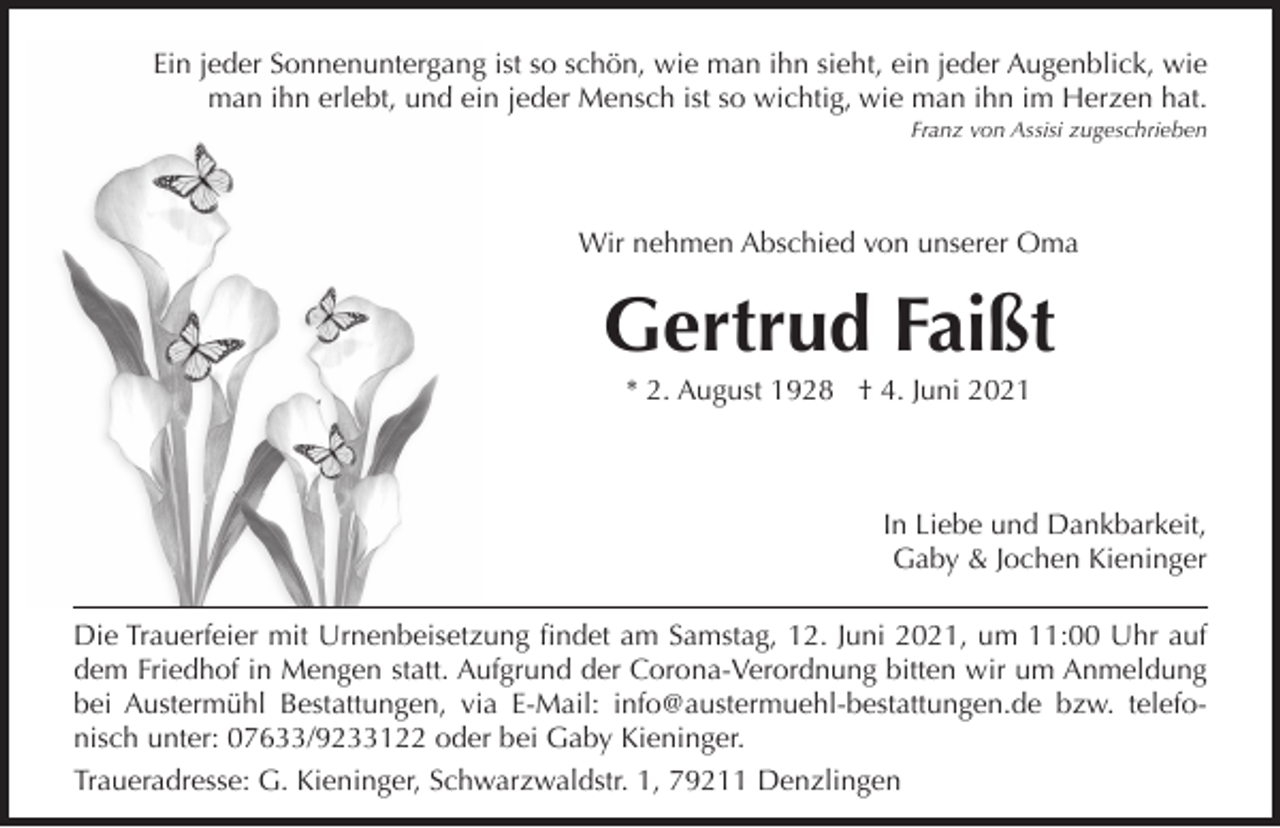 <p>Ein jeder Sonnenuntergang ist so schön, wie man ihn sieht, ein jeder Augenblick, wie<br />man ihn erlebt, und ein jeder Mensch ist so wichtig, wie man ihn im Herzen hat.<br />Franz von Assisi zugeschrieben</p><p>Wir nehmen Abschied von unserer Oma</p><p>Gertrud Faißt<br />* 2. August 1928 † 4. Juni 2021</p><p>In Liebe und Dankbarkeit,<br />Gaby &amp; Jochen Kieninger<br />Die Trauerfeier mit Urnenbeisetzung findet am Samstag, 12. Juni 2021, um 11:00 Uhr auf<br />dem Friedhof in Mengen statt. Aufgrund der Corona-Verordnung bitten wir um Anmeldung<br />bei Austermühl Bestattungen, via E-Mail: info@austermuehl-bestattungen.de bzw. telefonisch unter: 07633/9233122 oder bei Gaby Kieninger.<br />Traueradresse: G. Kieninger, Schwarzwaldstr. 1, 79211 Denzlingen</p>