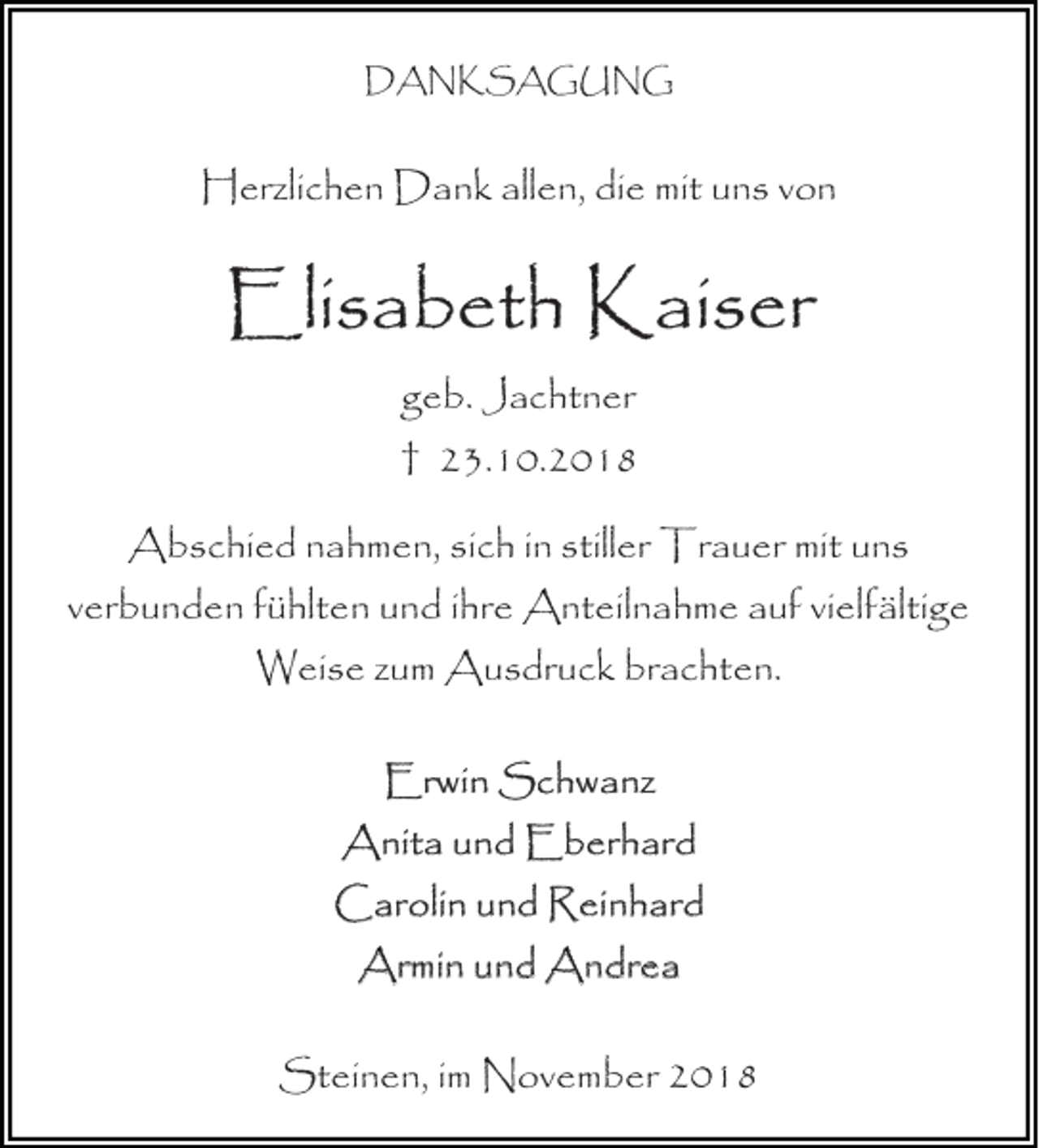 <p>DANKSAGUNG</p><p>Herzlichen Dank allen, die mit uns von</p><p>Elisabeth Kaiser<br />geb. Jachtner<br />† 23.10.2018<br />Abschied nahmen, sich in stiller Trauer mit uns<br />verbunden fühlten und ihre Anteilnahme auf vielfältige<br />Weise zum Ausdruck brachten.<br />Erwin Schwanz<br />Anita und Eberhard<br />Carolin und Reinhard<br />Armin und Andrea<br />Steinen, im November 2018</p>