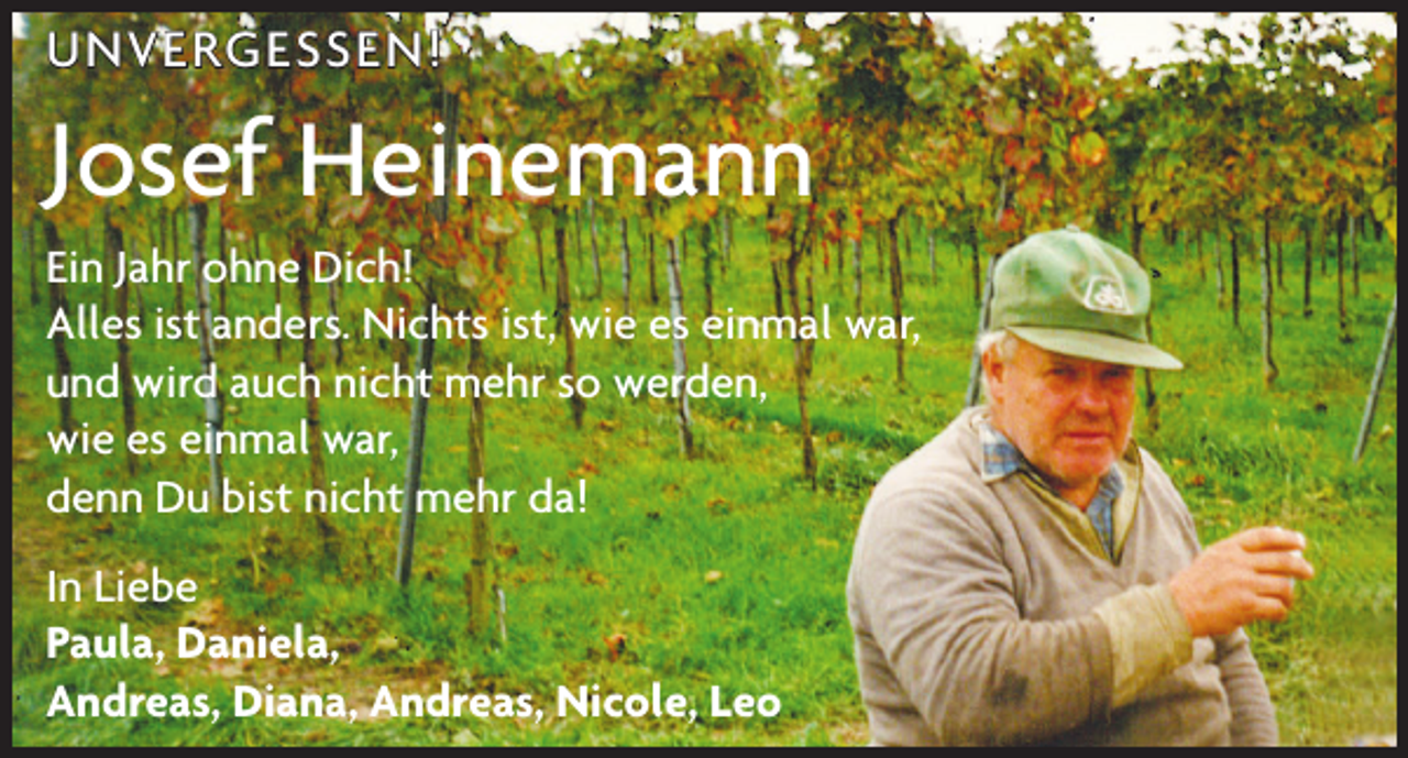 <p>UNVERGESSEN!</p><p>Josef Heinemann<br />Ein Jahr ohne Dich!<br />Alles ist anders. Nichts ist, wie es einmal war,<br />und wird auch nicht mehr so werden,<br />wie es einmal war,<br />denn Du bist nicht mehr da!<br />In Liebe<br />Paula, Daniela,<br />Andreas, Diana, Andreas, Nicole, Leo</p>