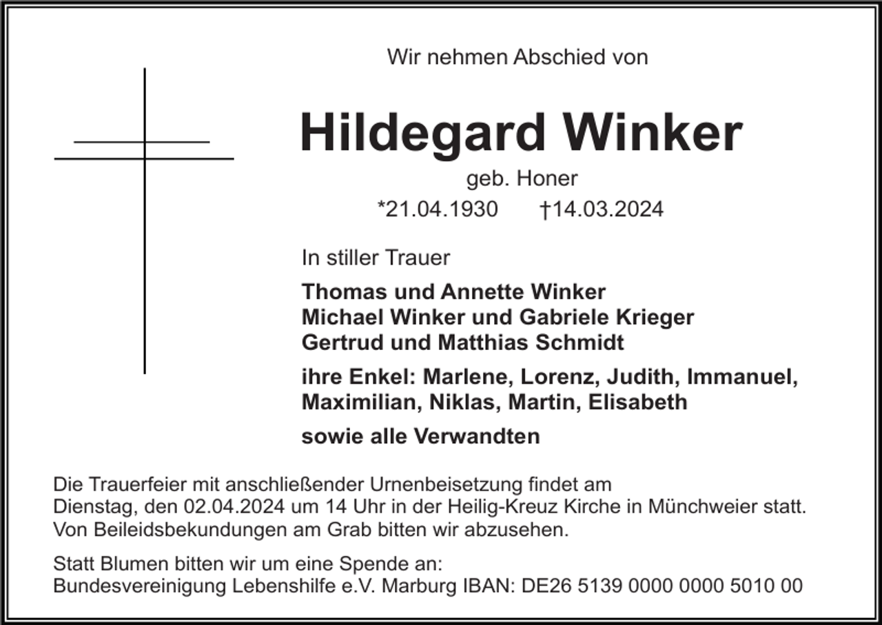 <p>Wir nehmen Abschied von</p><p>Hildegard Winker<br />geb. Honer<br />*21.04.1930<br />†14.03.2024<br />In stiller Trauer<br />Thomas und Annette Winker<br />Michael Winker und Gabriele Krieger<br />Gertrud und Matthias Schmidt<br />ihre Enkel: Marlene, Lorenz, Judith, Immanuel,<br />Maximilian, Niklas, Martin, Elisabeth<br />sowie alle Verwandten<br />Die Trauerfeier mit anschließender Urnenbeisetzung findet am<br />Dienstag, den 02.04.2024 um 14 Uhr in der Heilig-Kreuz Kirche in Münchweier statt.<br />Von Beileidsbekundungen am Grab bitten wir abzusehen.<br />Statt Blumen bitten wir um eine Spende an:<br />Bundesvereinigung Lebenshilfe e.V. Marburg IBAN: DE26 5139 5010</p>